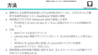 堀部貴紀『転声こえうらない』利用者の基本周波数分析
方法
● 森勢らによる音声分析合成システムWORLDをベースに, リアルタイムで動
作する音声合成エンジン RealWorld を独自に開発
● 利用者がブラウザの WebAudio 経由で録音した音声
○ PCM形式で16 kHz,16 bits,モノラルに圧縮されたファイルが格納され
ている
● 分析
○ WAVファイル形式でデコード
○ Librosa.load 関数でサンプリングレート 16 kHzの波形として取り出し
た
○ WORLD を python用に拡張した pyworldライブラリを使用
○ pyworldライブラリ：DIO [11]
● 録音環境は各利用者の環境に依存するが, 主にスマートフォンの内蔵マイク
やPCマイクが想定される
 