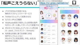 堀部貴紀『転声こえうらない』利用者の基本周波数分析
● ブラウザのみで利用できる
無料ボイスチェンジャーサービス
● Twitterでシェアして拡散させる
● なりたい声は13種類
● WebAudio経由で保存した10秒間の音声
をボコーダーに渡してサーバ上で変換する
● 声のタイプに対応したプリセット(声の高
さ：pitch, フォルマント：formant)
● 利用者は同意に基づき実験に参加
音声サンプルとともに
声のタイプと性別(男性, 中性, 女性)を
自己申告で回答
「転声こえうらない」https://vr.gree.net/lab/vc/
 