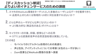堀部貴紀『転声こえうらない』利用者の基本周波数分析
1. スマホのWebAudio環境をターゲットとした多数のユーザによるデータを獲得できた
⇒ 品質向上のためには物理的・UX的に何を改善すればよいか？
2. どんな声のユーザがどんな声になりたいのか？
⇒ より魅力的な（商品性のある）ボイチェンとは？
3. キャラクターの印象、抑揚、感情などへの応用
⇒ STTによる変換前音声の自然言語処理は実施している。
【その他】
1. モバイルでのリアルタイム処理のための高速化
2. 声と性別、アイデンティティについての考察（女性のユーザが多い）
3. Zoom授業などWebAudio環境の改善へ貢献
【ディスカッション歓迎】
よりよいボイチェンサービスのための課題
 