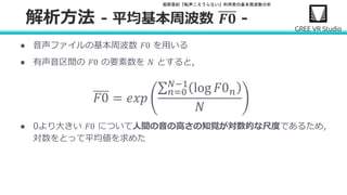 堀部貴紀『転声こえうらない』利用者の基本周波数分析
● 音声ファイルの基本周波数 𝐹0 を用いる
● 有声音区間の 𝐹0 の要素数を 𝑁 とすると,
𝐹0 = 𝑒𝑥𝑝
𝑛=0
𝑁−1
log 𝐹0 𝑛
𝑁
● 0より大きい 𝐹0 について人間の音の高さの知覚が対数的な尺度であるため,
対数をとって平均値を求めた
解析方法 - 平均基本周波数 𝑭𝟎 -
 
