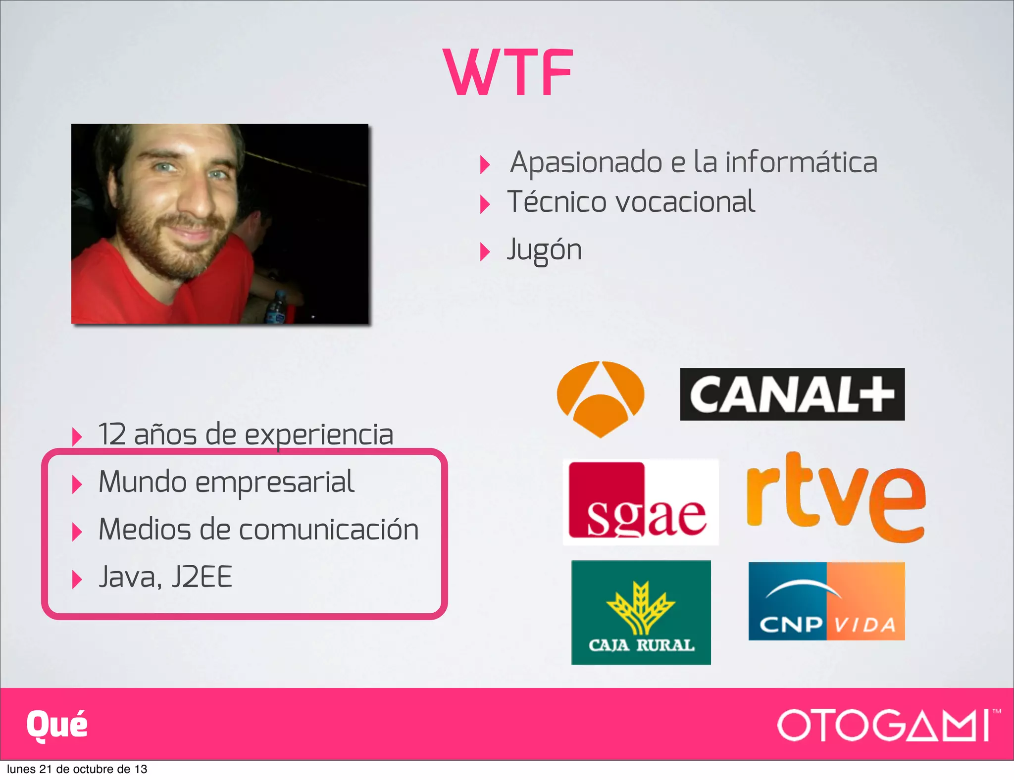 WTF
‣
‣
‣

‣
‣
‣
‣

12 años de experiencia
Mundo empresarial
Medios de comunicación
Java, J2EE

Qué
lunes 21 de octubre de 13

Apasionado e la informática
Técnico vocacional
Jugón

 