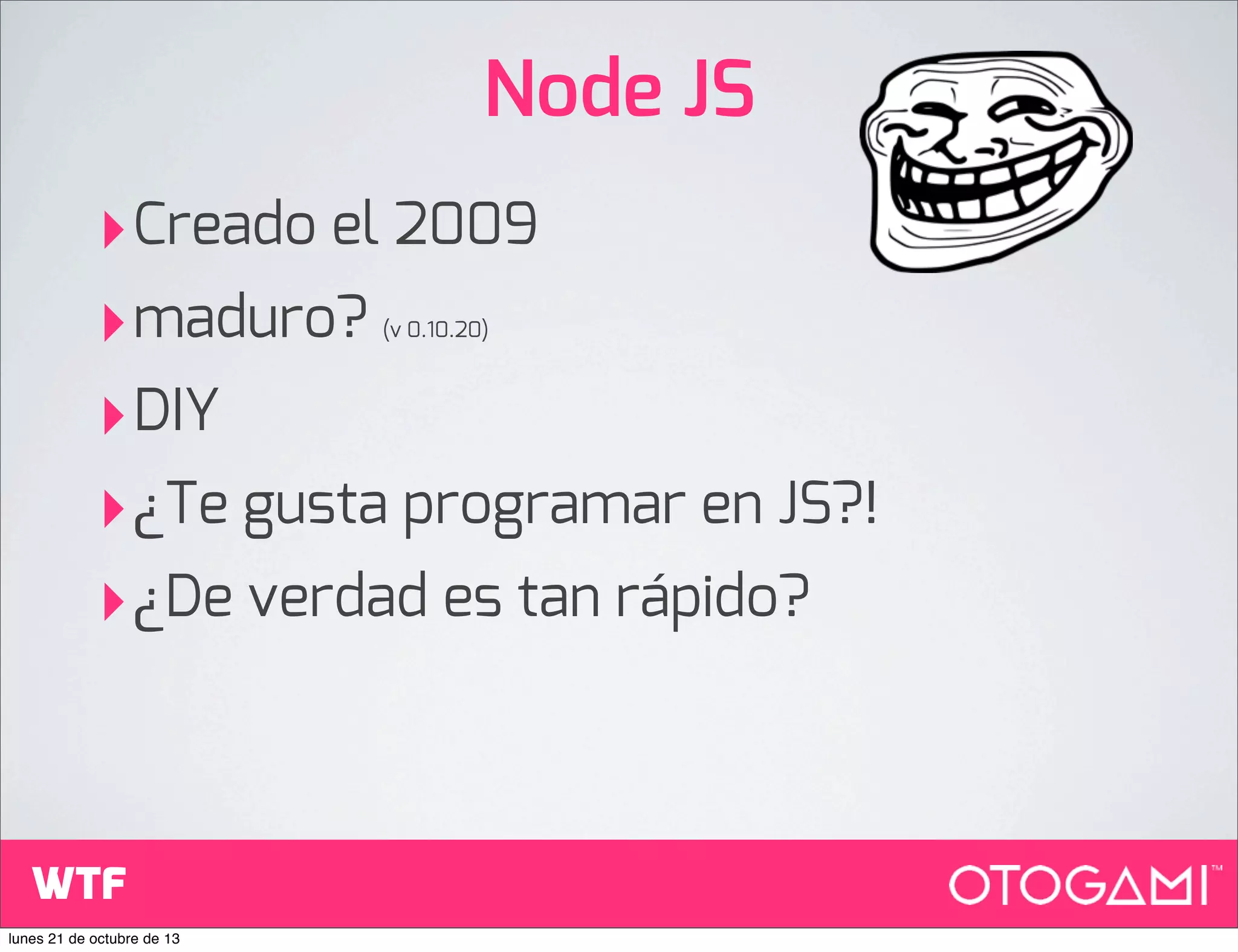 Node JS
‣Creado el 2009
‣maduro?
‣DIY
‣¿Te gusta programar en JS?!
‣¿De verdad es tan rápido?
(v 0.10.20)

WTF
lunes 21 de octubre de 13

 