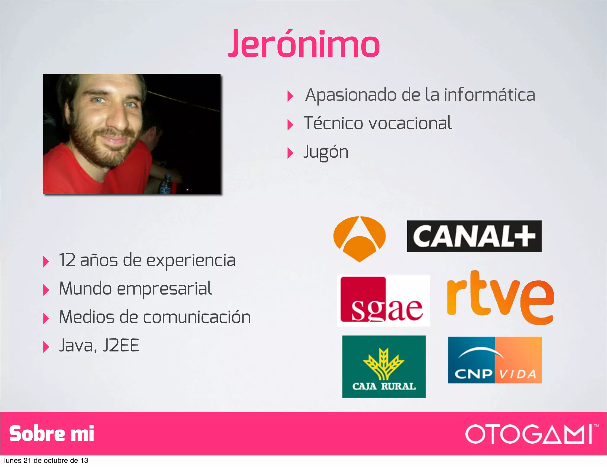 Jerónimo
‣
‣
‣

‣
‣
‣
‣

12 años de experiencia
Mundo empresarial
Medios de comunicación
Java, J2EE

Sobre mi
lunes 21 de octubre de 13

Apasionado de la informática
Técnico vocacional
Jugón

 