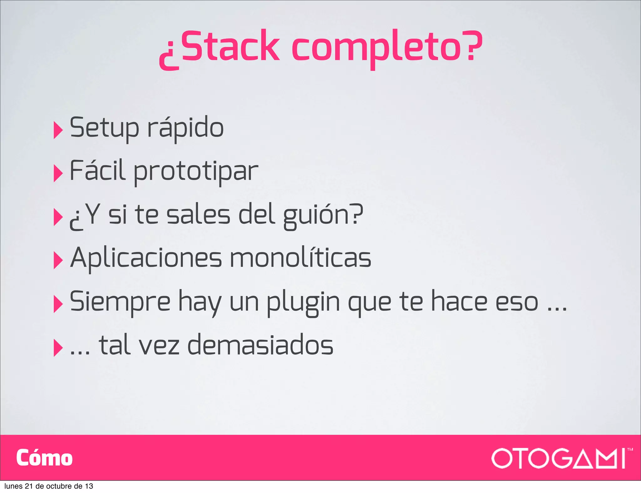 ¿Stack completo?
‣ Setup rápido
‣ Fácil prototipar
‣ ¿Y si te sales del guión?
‣ Aplicaciones monolíticas
‣ Siempre hay un plugin que te hace eso ...
‣ ... tal vez demasiados
Cómo
lunes 21 de octubre de 13

 