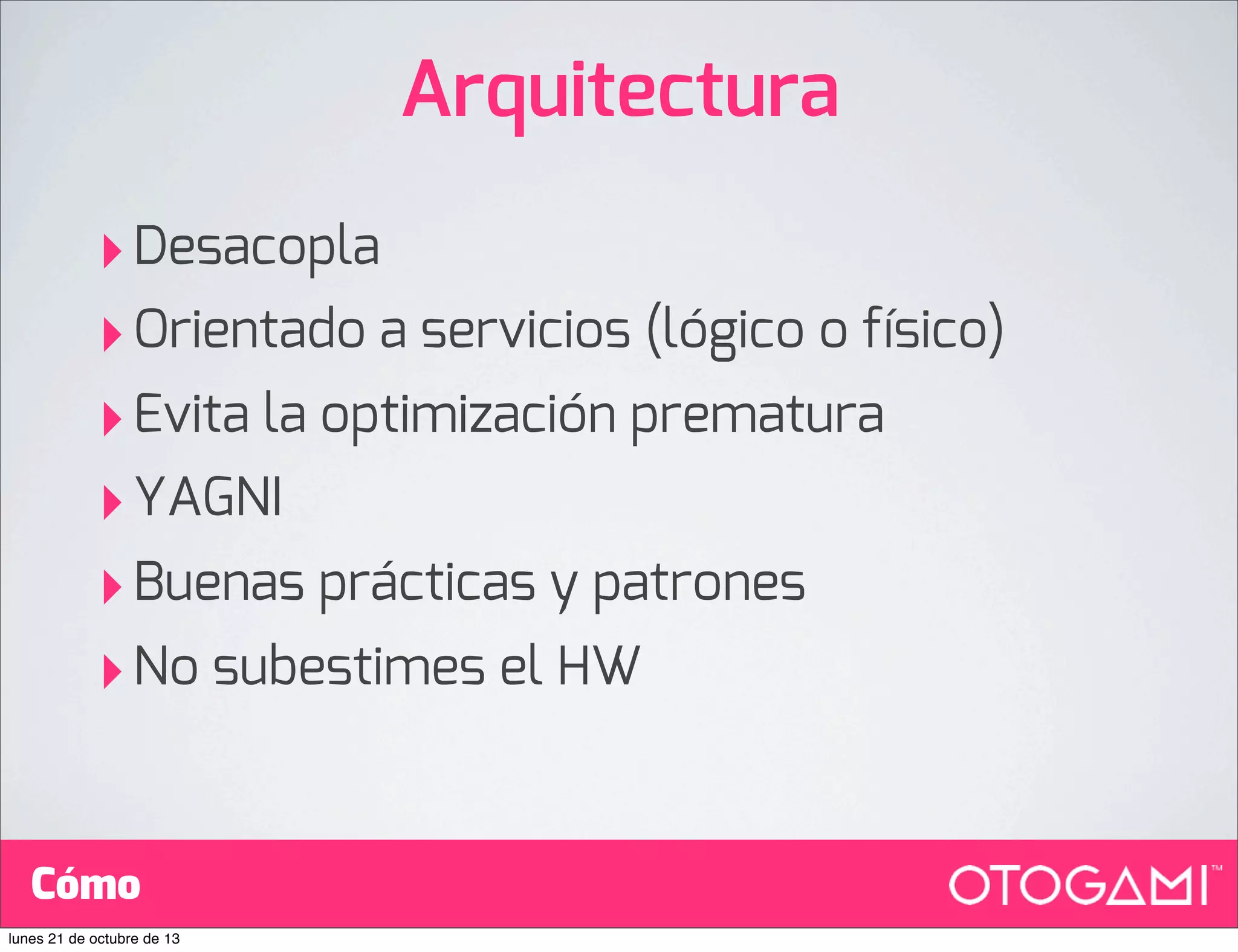 Arquitectura
‣ Desacopla
‣ Orientado a servicios (lógico o físico)
‣ Evita la optimización prematura
‣ YAGNI
‣ Buenas prácticas y patrones
‣ No subestimes el HW
Cómo
lunes 21 de octubre de 13

 