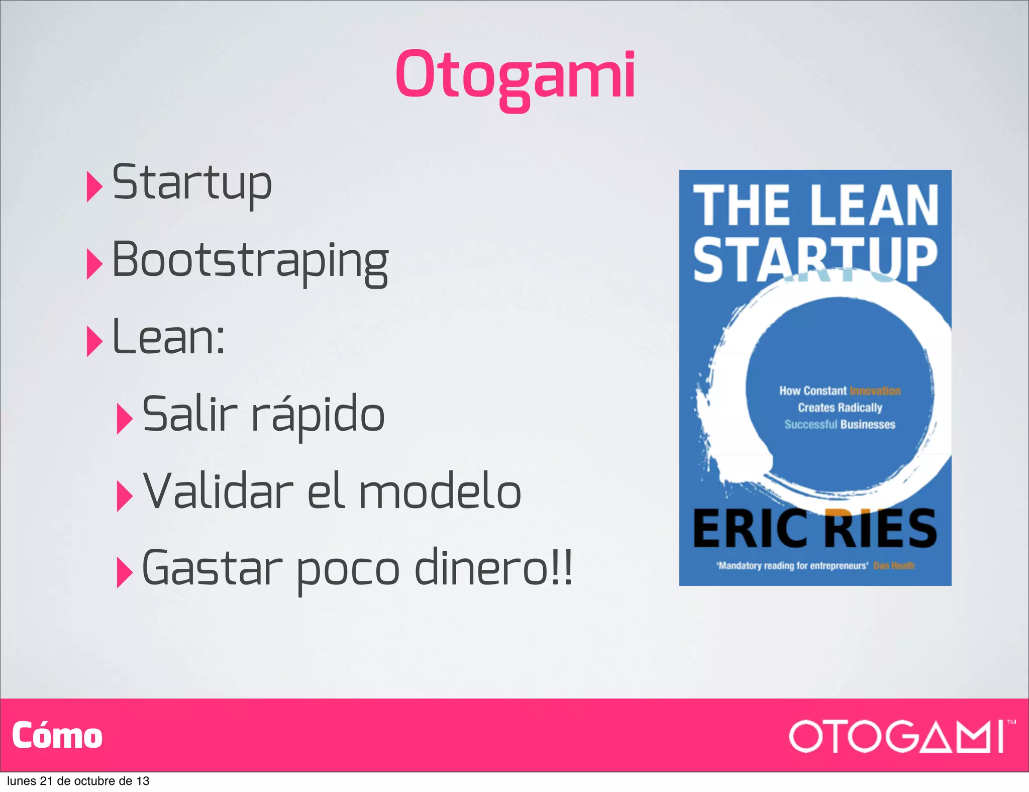 Otogami
‣Startup
‣Bootstraping
‣Lean:
‣ Salir rápido
‣ Validar el modelo
‣ Gastar poco dinero!!
Cómo
lunes 21 de octubre de 13

 