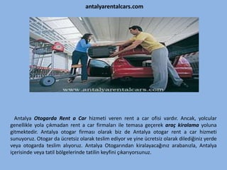 antalyarentalcars.com
Antalya Otogarda Rent a Car hizmeti veren rent a car ofisi vardır. Ancak, yolcular
genellikle yola çıkmadan rent a car firmaları ile temasa geçerek araç kiralama yoluna
gitmektedir. Antalya otogar firması olarak biz de Antalya otogar rent a car hizmeti
sunuyoruz. Otogar da ücretsiz olarak teslim ediyor ve yine ücretsiz olarak dilediğiniz yerde
veya otogarda teslim alıyoruz. Antalya Otogarından kiralayacağınız arabanızla, Antalya
içerisinde veya tatil bölgelerinde tatilin keyfini çıkarıyorsunuz.
 