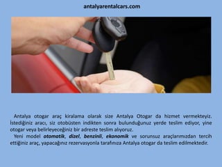 antalyarentalcars.com
Antalya otogar araç kiralama olarak size Antalya Otogar da hizmet vermekteyiz.
İstediğiniz aracı, siz otobüsten indikten sonra bulunduğunuz yerde teslim ediyor, yine
otogar veya belirleyeceğiniz bir adreste teslim alıyoruz.
Yeni model otomatik, dizel, benzinli, ekonomik ve sorunsuz araçlarımızdan tercih
ettiğiniz araç, yapacağınız rezervasyonla tarafınıza Antalya otogar da teslim edilmektedir.
 