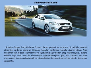 antalyarentalcars.com
Antalya Otogar Araç Kiralama firması olarak, güvenli ve sorunsuz bir şekilde seyahat
etmenize yardımcı oluyoruz. Kiralama koşulları sayfamızı mutlaka ziyaret ediniz. Araç
kiralamak için bizden hizmetimiz ve fiyatlarımızı görmeden araç kiralamayınız. Bizlere
telefon veya mail yolu ile rezervasyon yaptırabileceğiniz gibi, ana sayfada yer alan
rezervasyon formunu doldurarak da ulaşabilirsiniz. Personelimiz en kısa sürede size cevap
verecektir.
 