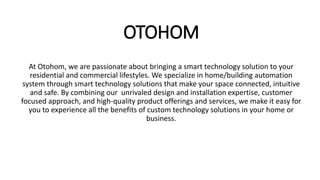 OTOHOM
At Otohom, we are passionate about bringing a smart technology solution to your
residential and commercial lifestyles. We specialize in home/building automation
system through smart technology solutions that make your space connected, intuitive
and safe. By combining our unrivaled design and installation expertise, customer
focused approach, and high-quality product offerings and services, we make it easy for
you to experience all the benefits of custom technology solutions in your home or
business.
 