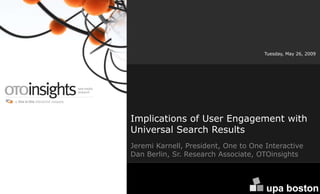Tuesday, May 26, 2009




Implications of User Engagement with
Universal Search Results
Jeremi Karnell, President, One to One Interactive
Dan Berlin, Sr. Research Associate, OTOinsights



  www.OTOinsights.com                                 1
 