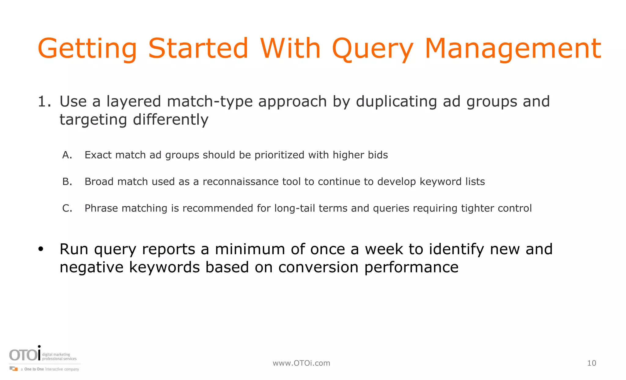 Getting Started With Query Management Use a layered match-type approach by duplicating ad groups and targeting differently Exact match ad groups should be prioritized with higher bids Broad match used as a reconnaissance tool to continue to develop keyword lists Phrase matching is recommended for long-tail terms and queries requiring tighter control  Run query reports a minimum of once a week to identify new and negative keywords based on conversion performance 