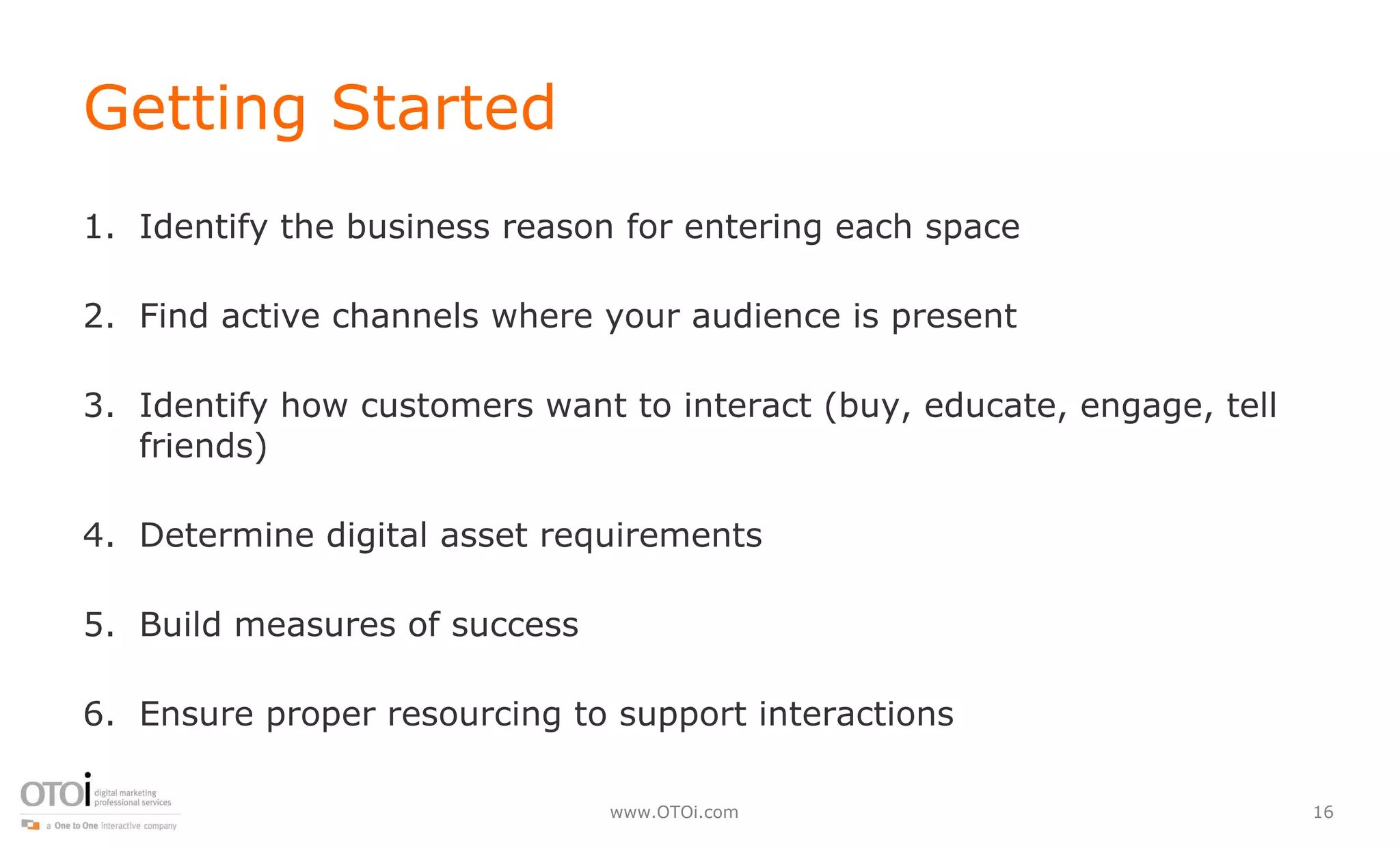 Getting Started Identify the business reason for entering each space Find active channels where your audience is present Identify how customers want to interact (buy, educate, engage, tell friends) Determine digital asset requirements  Build measures of success Ensure proper resourcing to support interactions 