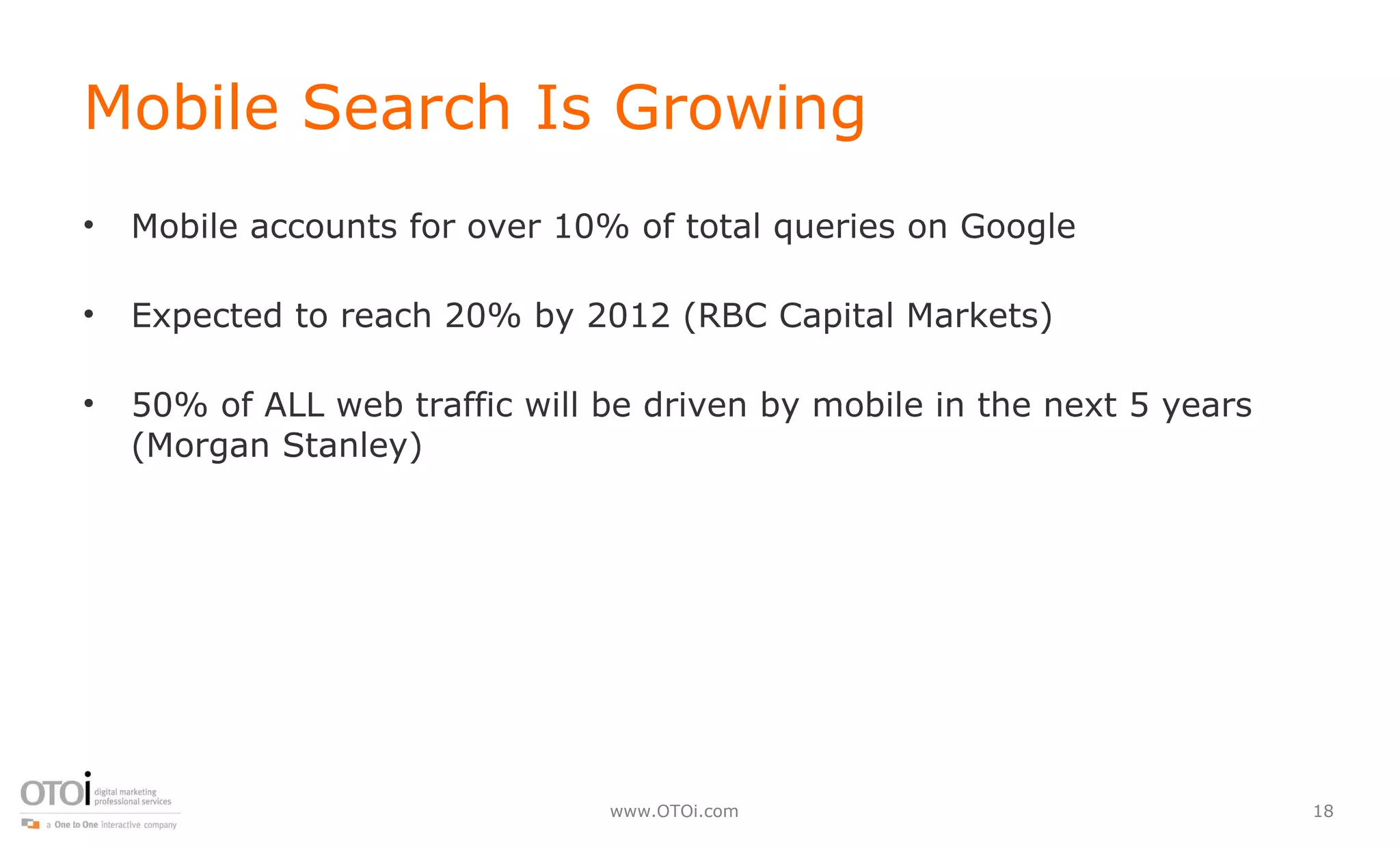 Mobile Search Is Growing Mobile accounts for over 10% of total queries on Google Expected to reach 20% by 2012 (RBC Capital Markets) 50% of ALL web traffic will be driven by mobile in the next 5 years (Morgan Stanley) 