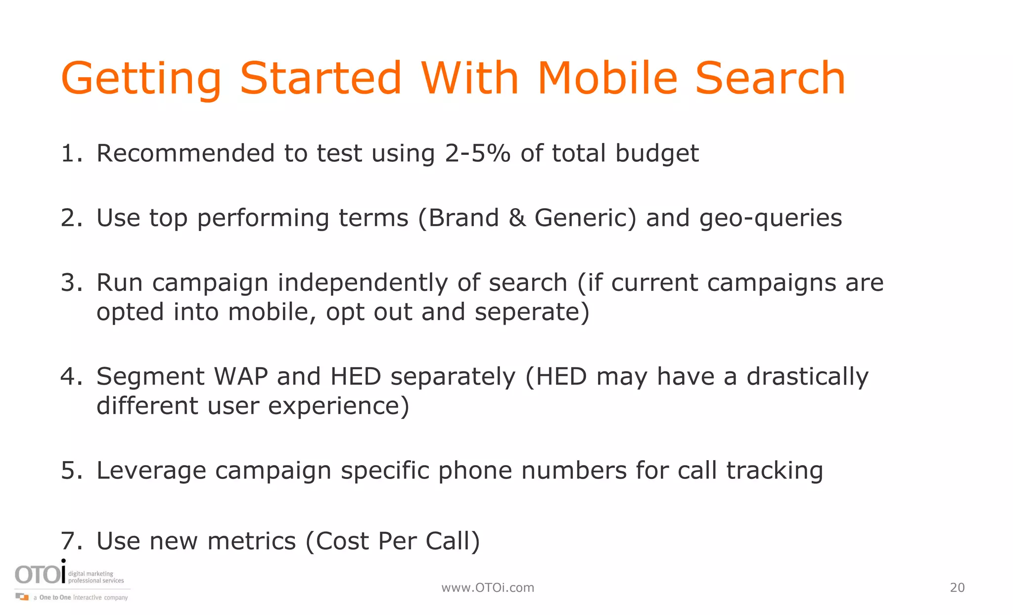 Getting Started With Mobile Search Recommended to test using 2-5% of total budget Use top performing terms (Brand & Generic) and geo-queries Run campaign independently of search (if current campaigns are opted into mobile, opt out and seperate) Segment WAP and HED separately (HED may have a drastically different user experience) Leverage campaign specific phone numbers for call tracking Use new metrics (Cost Per Call) 