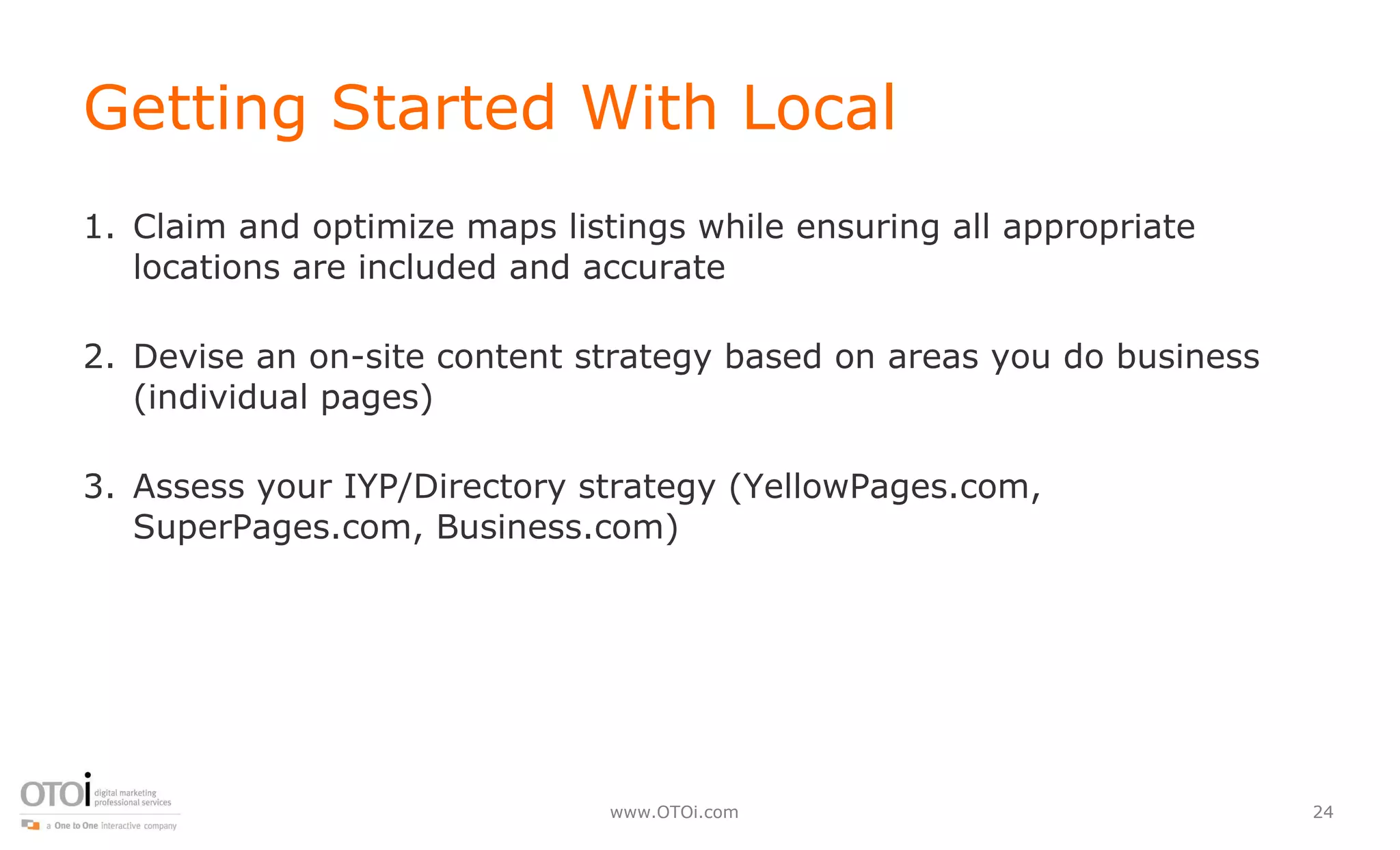 Getting Started With Local Claim and optimize maps listings while ensuring all appropriate locations are included and accurate Devise an on-site content strategy based on areas you do business (individual pages) Assess your IYP/Directory strategy (YellowPages.com, SuperPages.com, Business.com) 