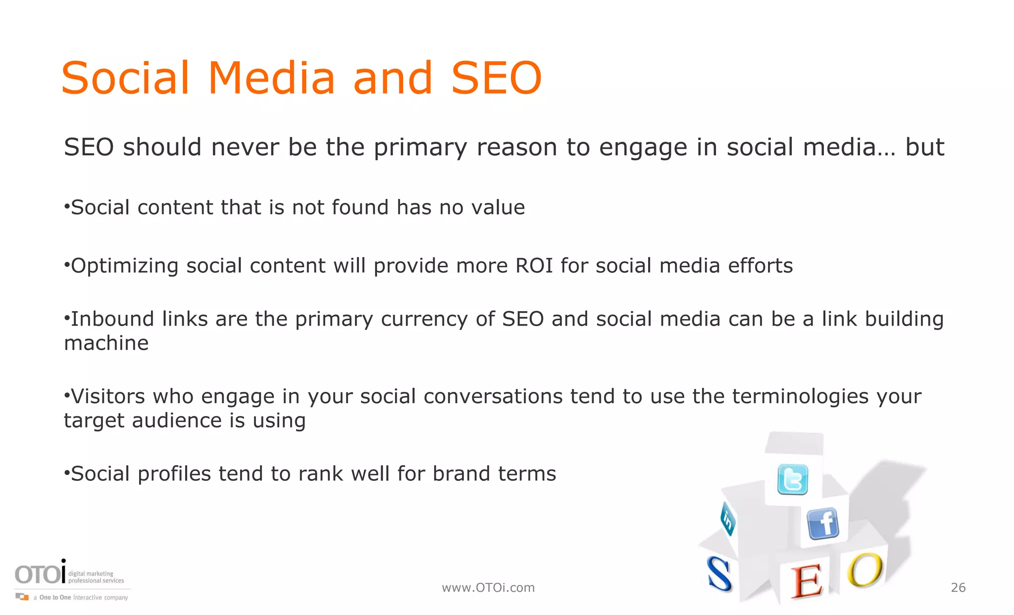 Social Media and SEO SEO should never be the primary reason to engage in social media… but Social content that is not found has no value Optimizing social content will provide more ROI for social media efforts Inbound links are the primary currency of SEO and social media can be a link building machine Visitors who engage in your social conversations tend to use the terminologies your target audience is using Social profiles tend to rank well for brand terms 