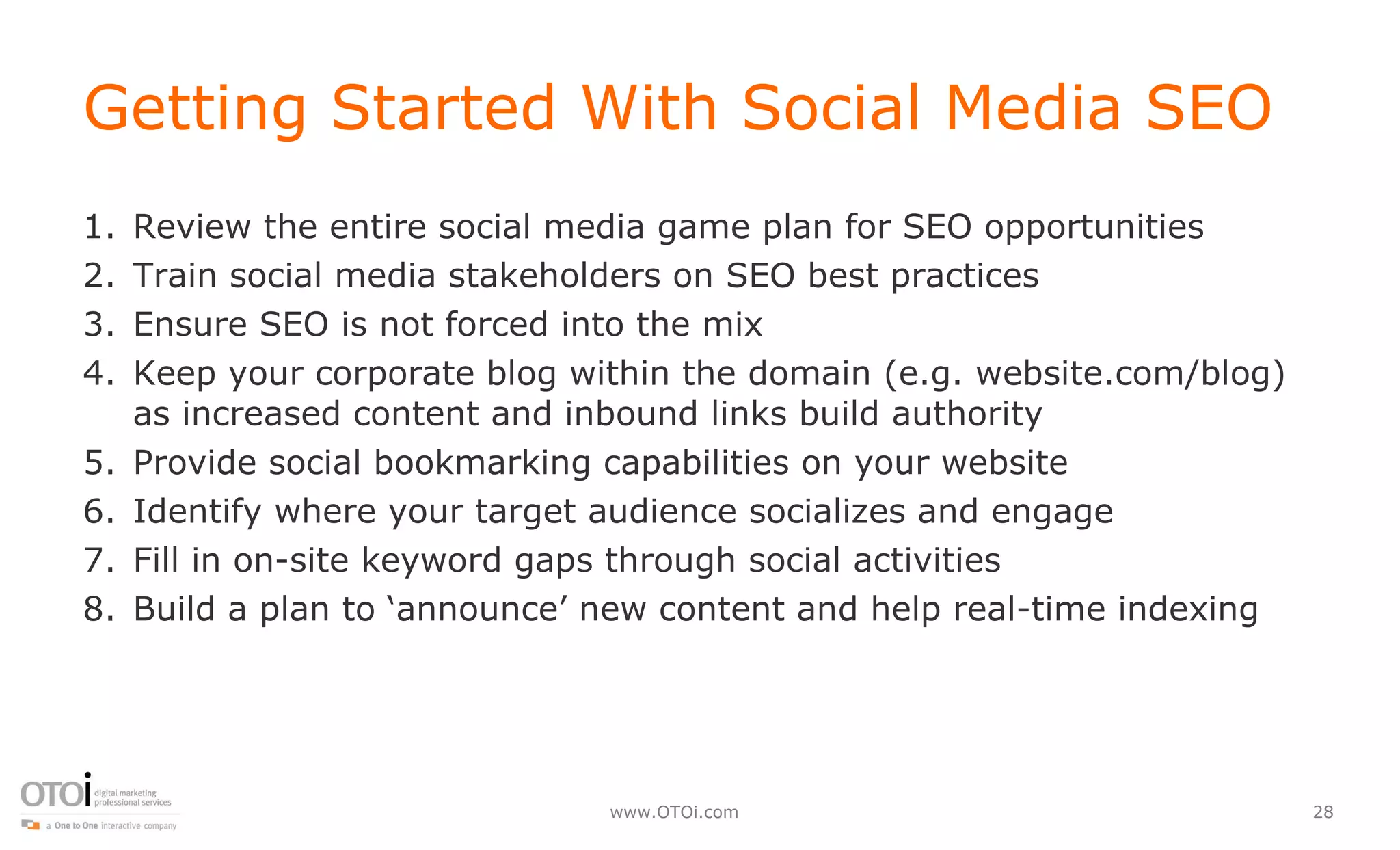 Getting Started With Social Media SEO  Review the entire social media game plan for SEO opportunities Train social media stakeholders on SEO best practices  Ensure SEO is not forced into the mix Keep your corporate blog within the domain (e.g. website.com/blog) as increased content and inbound links build authority Provide social bookmarking capabilities on your website Identify where your target audience socializes and engage Fill in on-site keyword gaps through social activities Build a plan to ‘announce’ new content and help real-time indexing 