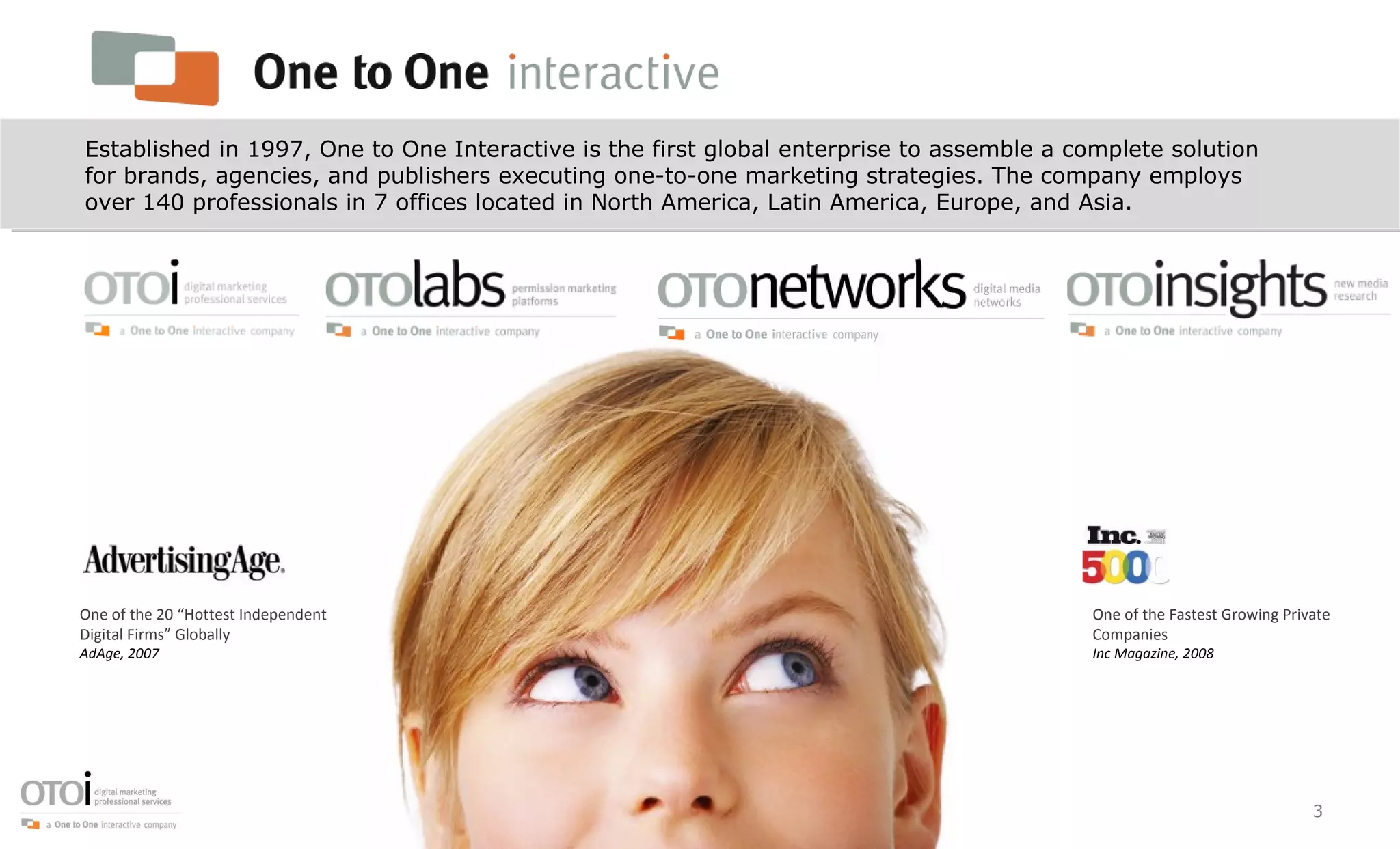 Established in 1997, One to One Interactive is the first global enterprise to assemble a complete solution for brands, agencies, and publishers executing one-to-one marketing strategies. The company employs over 140 professionals in 7 offices located in North America, Latin America, Europe, and Asia. One of the 20 “Hottest Independent Digital Firms” Globally AdAge, 2007 One of the Fastest Growing Private Companies Inc Magazine, 2008 