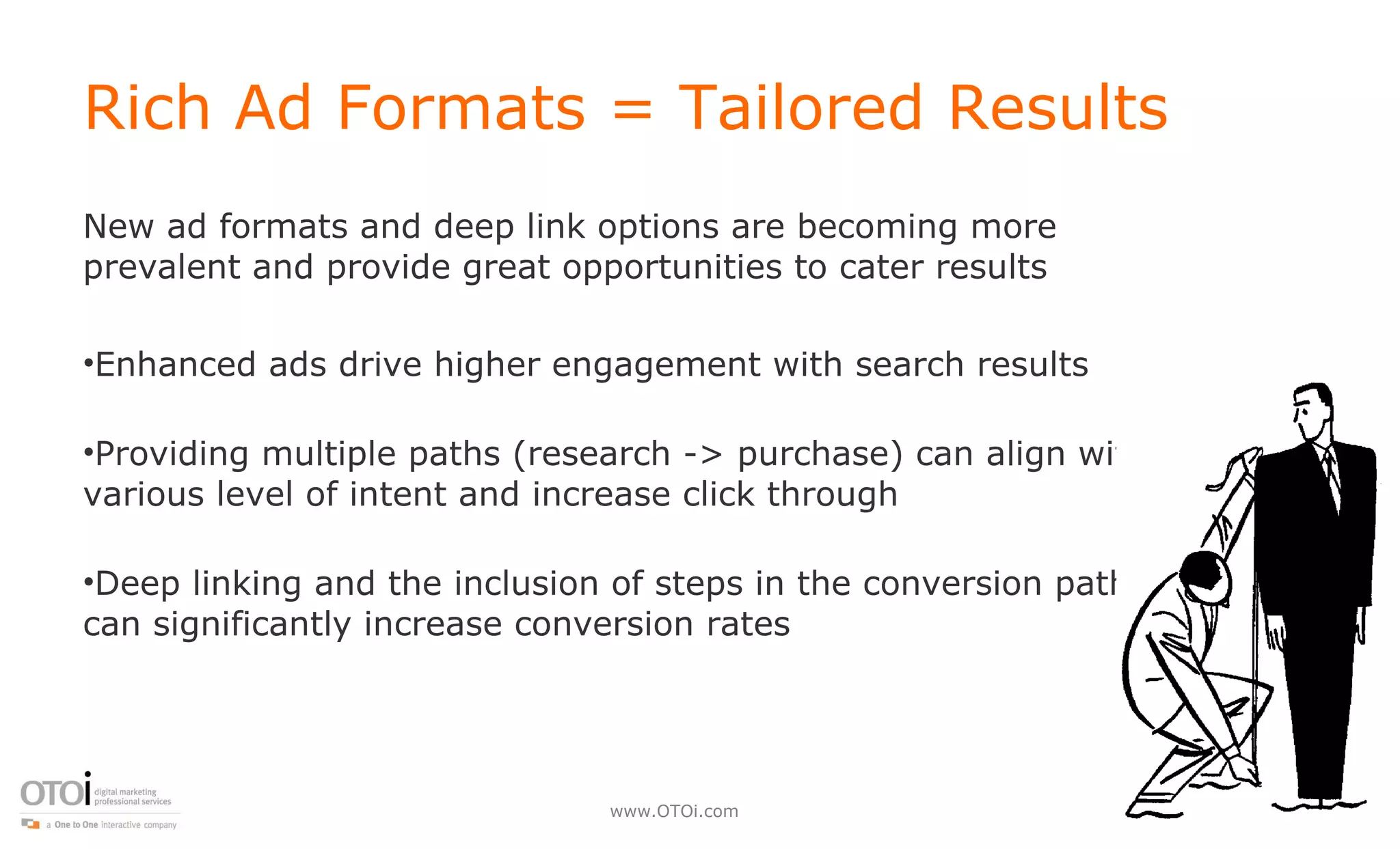 Rich Ad Formats = Tailored Results New ad formats and deep link options are becoming more prevalent and provide great opportunities to cater results Enhanced ads drive higher engagement with search results Providing multiple paths (research -> purchase) can align with various level of intent and increase click through Deep linking and the inclusion of steps in the conversion path can significantly increase conversion rates 