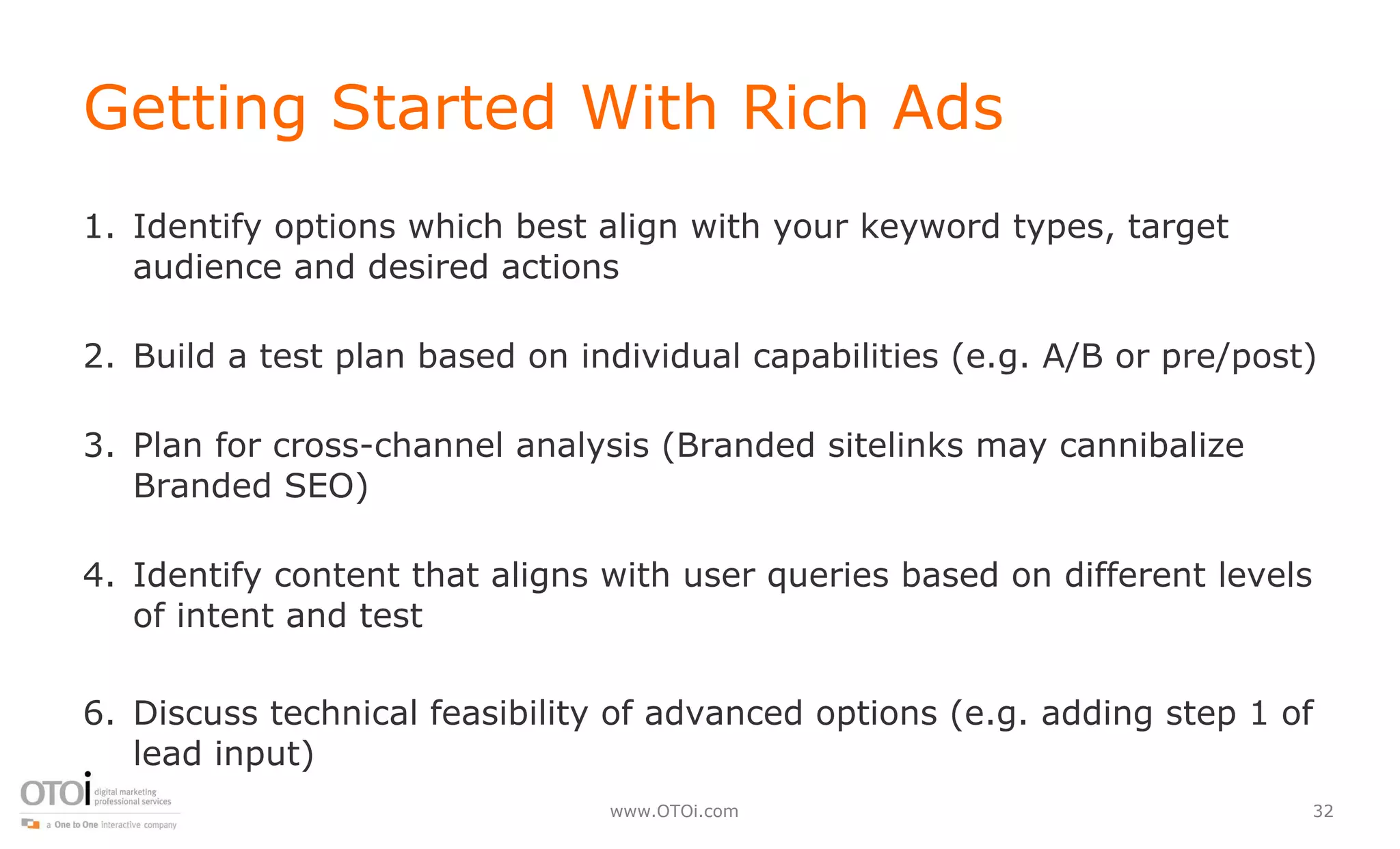 Getting Started With Rich Ads Identify options which best align with your keyword types, target audience and desired actions Build a test plan based on individual capabilities (e.g. A/B or pre/post) Plan for cross-channel analysis (Branded sitelinks may cannibalize Branded SEO) Identify content that aligns with user queries based on different levels of intent and test Discuss technical feasibility of advanced options (e.g. adding step 1 of lead input) 