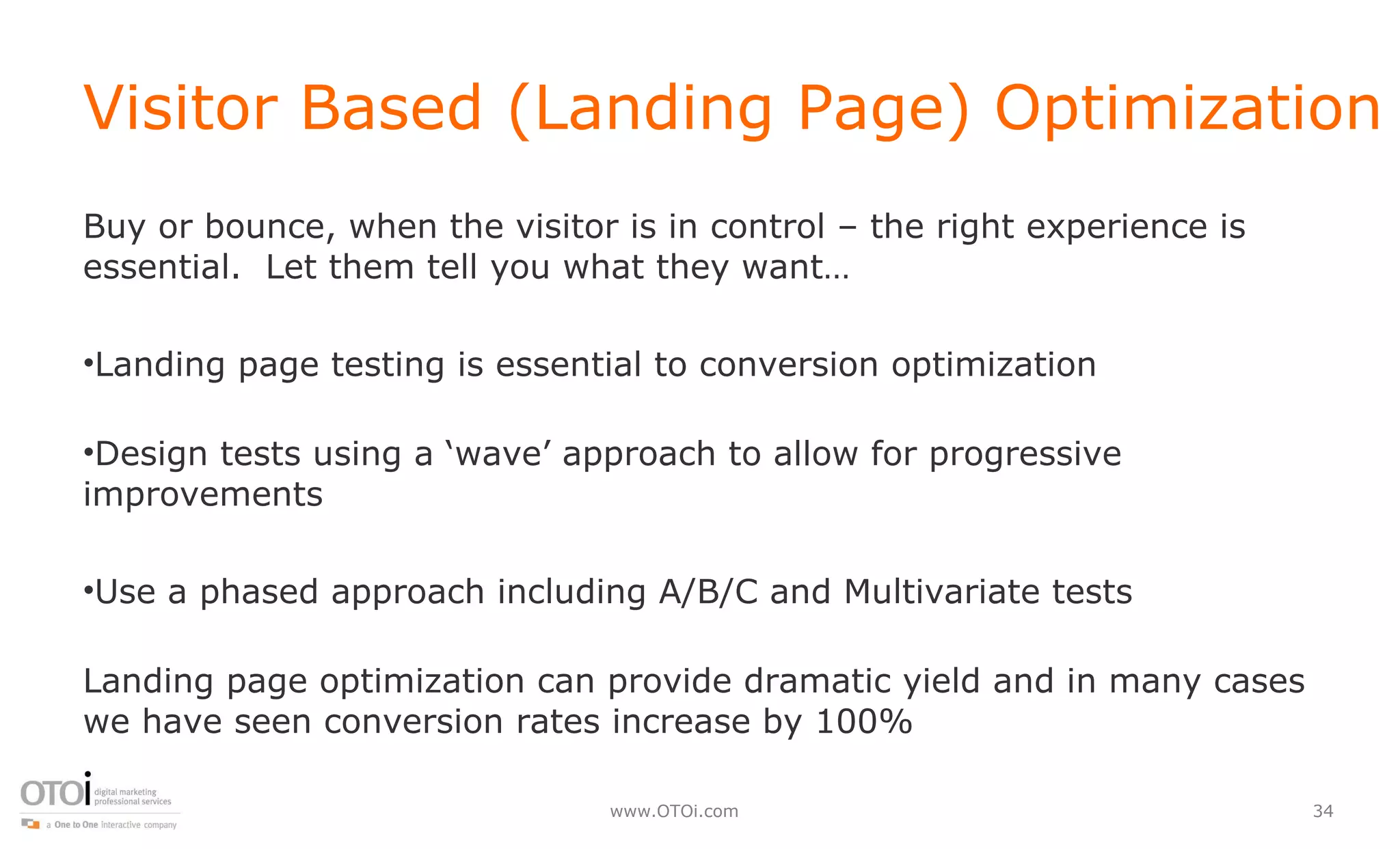 Visitor Based (Landing Page) Optimization Buy or bounce, when the visitor is in control – the right experience is essential.  Let them tell you what they want… Landing page testing is essential to conversion optimization Design tests using a ‘wave’ approach to allow for progressive improvements  Use a phased approach including A/B/C and Multivariate tests Landing page optimization can provide dramatic yield and in many cases we have seen conversion rates increase by 100% 