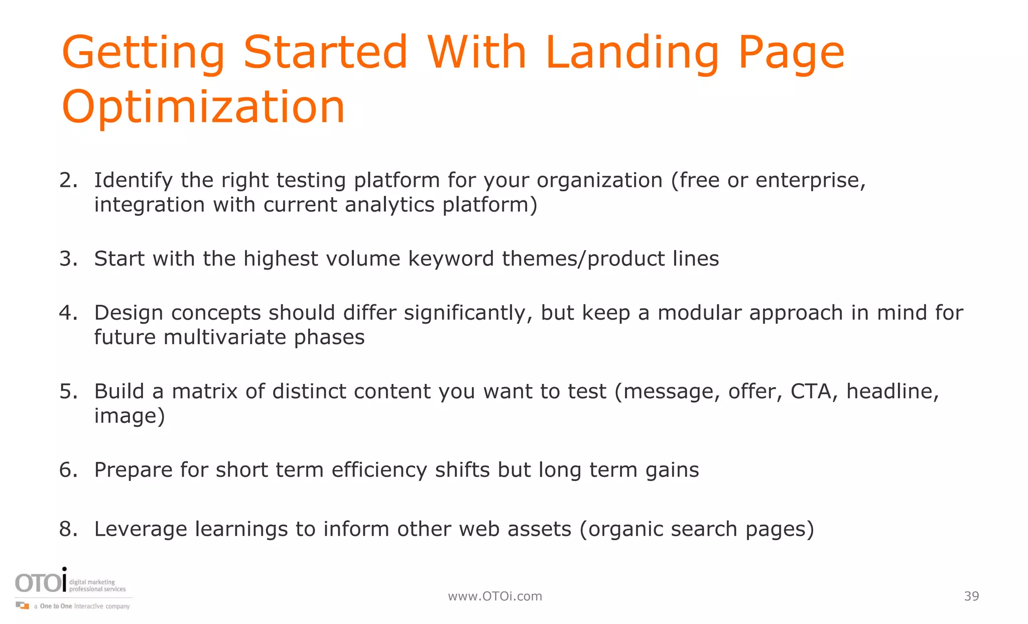 Getting Started With Landing Page Optimization  Identify the right testing platform for your organization (free or enterprise, integration with current analytics platform) Start with the highest volume keyword themes/product lines Design concepts should differ significantly, but keep a modular approach in mind for future multivariate phases Build a matrix of distinct content you want to test (message, offer, CTA, headline, image) Prepare for short term efficiency shifts but long term gains Leverage learnings to inform other web assets (organic search pages) 