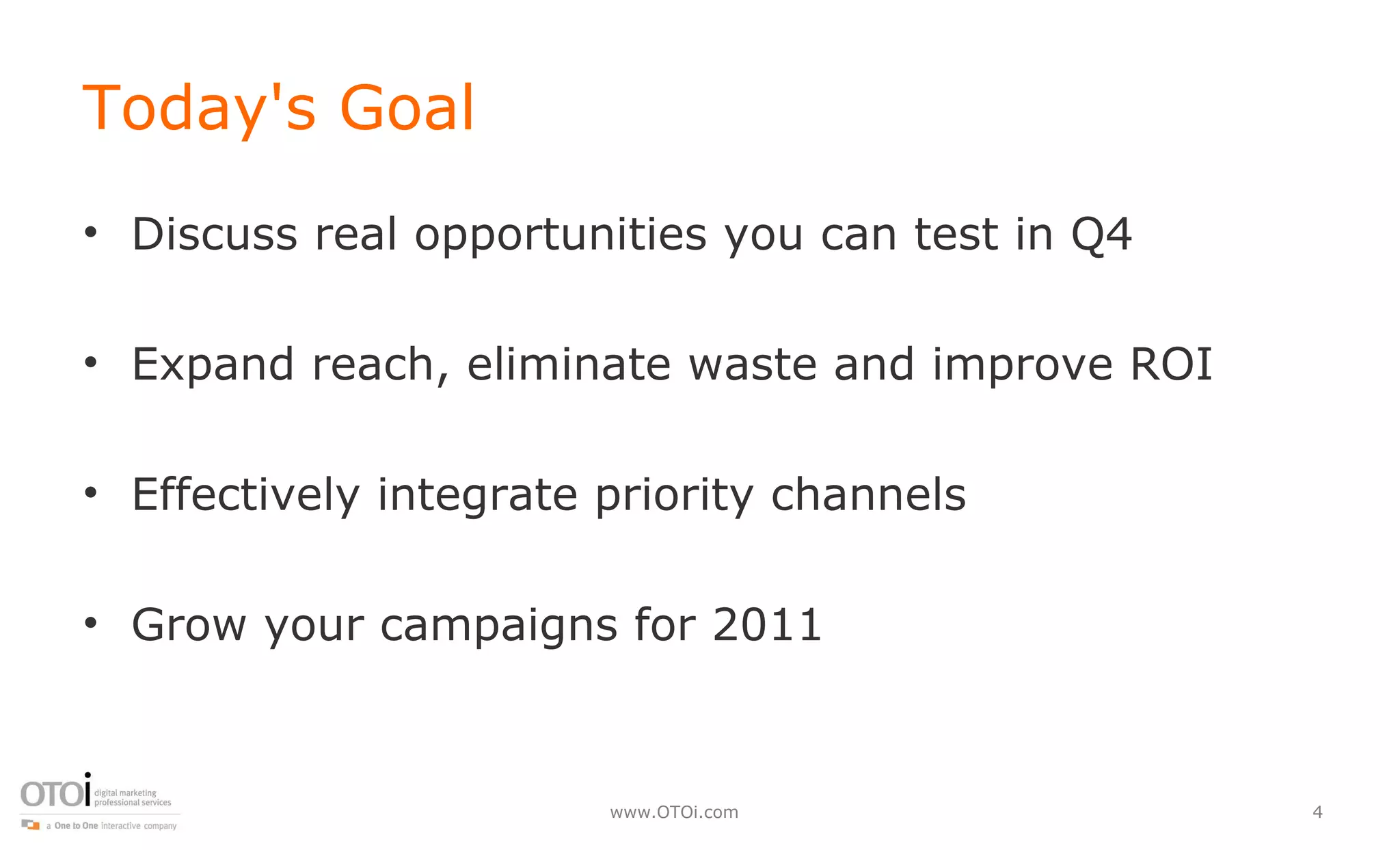 Today's Goal Discuss real opportunities you can test in Q4 Expand reach, eliminate waste and improve ROI Effectively integrate priority channels Grow your campaigns for 2011 