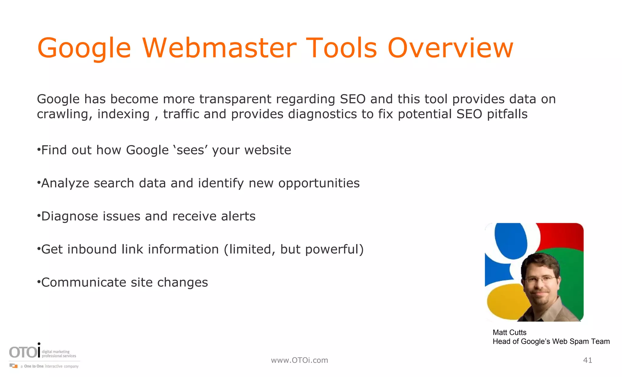Google Webmaster Tools Overview Google has become more transparent regarding SEO and this tool provides data on crawling, indexing , traffic and provides diagnostics to fix potential SEO pitfalls Find out how Google ‘sees’ your website Analyze search data and identify new opportunities Diagnose issues and receive alerts Get inbound link information (limited, but powerful) Communicate site changes  Matt Cutts Head of Google’s Web Spam Team 