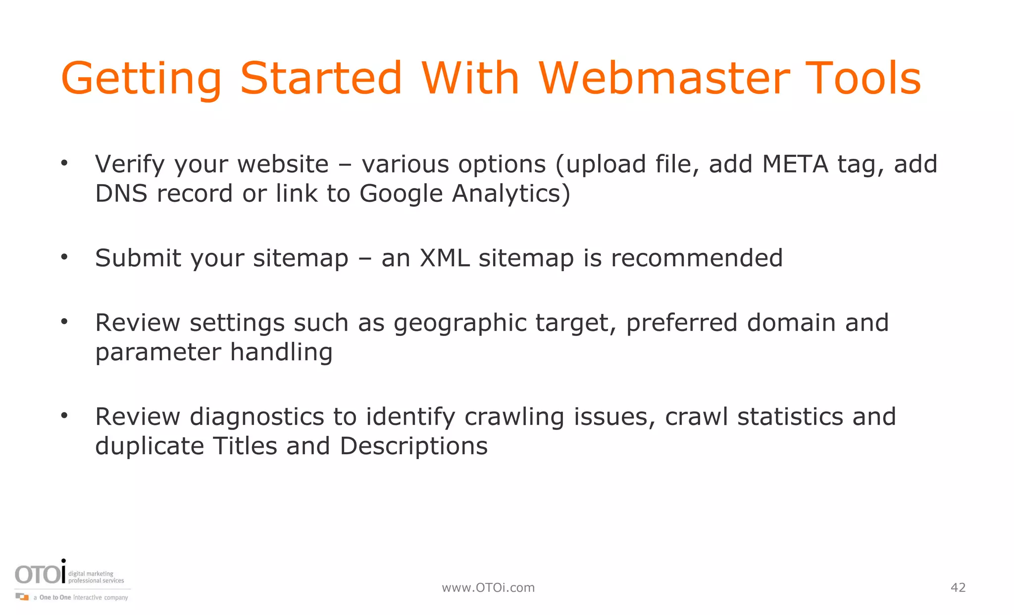 Getting Started With Webmaster Tools Verify your website – various options (upload file, add META tag, add DNS record or link to Google Analytics) Submit your sitemap – an XML sitemap is recommended Review settings such as geographic target, preferred domain and parameter handling Review diagnostics to identify crawling issues, crawl statistics and duplicate Titles and Descriptions 