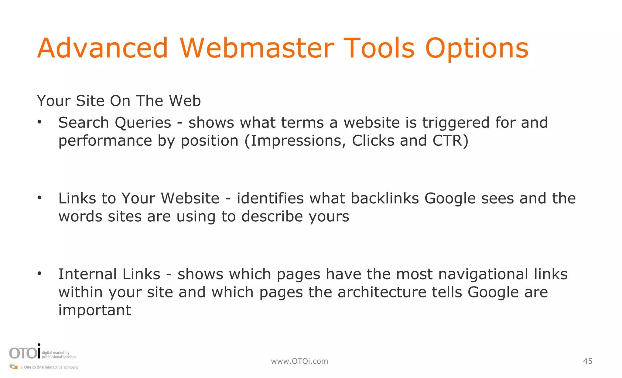 Advanced Webmaster Tools Options Your Site On The Web Search Queries - shows what terms a website is triggered for and performance by position (Impressions, Clicks and CTR) Links to Your Website - identifies what backlinks Google sees and the words sites are using to describe yours Internal Links - shows which pages have the most navigational links within your site and which pages the architecture tells Google are important 