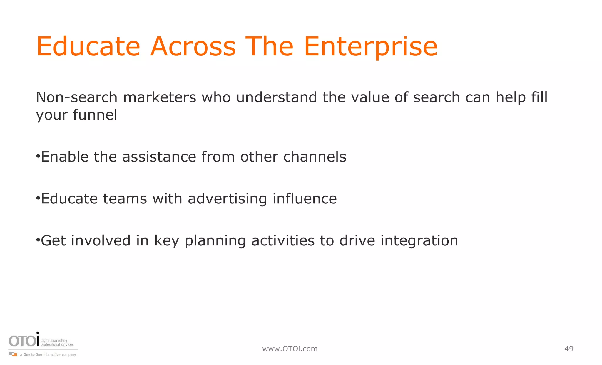Educate Across The Enterprise Non-search marketers who understand the value of search can help fill your funnel Enable the assistance from other channels Educate teams with advertising influence Get involved in key planning activities to drive integration 