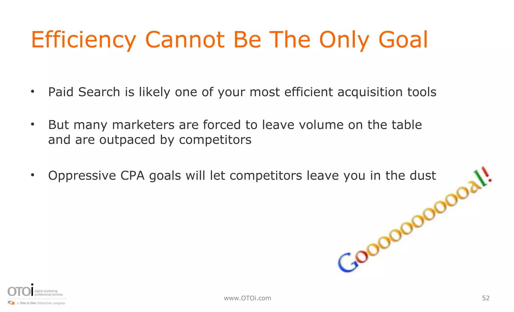 Efficiency Cannot Be The Only Goal Paid Search is likely one of your most efficient acquisition tools But many marketers are forced to leave volume on the table and are outpaced by competitors  Oppressive CPA goals will let competitors leave you in the dust 