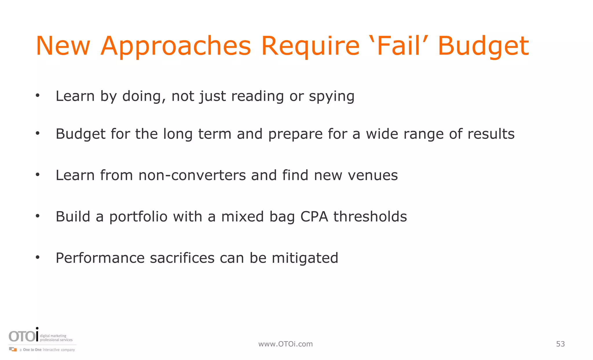 New Approaches Require ‘Fail’ Budget Learn by doing, not just reading or spying Budget for the long term and prepare for a wide range of results Learn from non-converters and find new venues Build a portfolio with a mixed bag CPA thresholds Performance sacrifices can be mitigated  