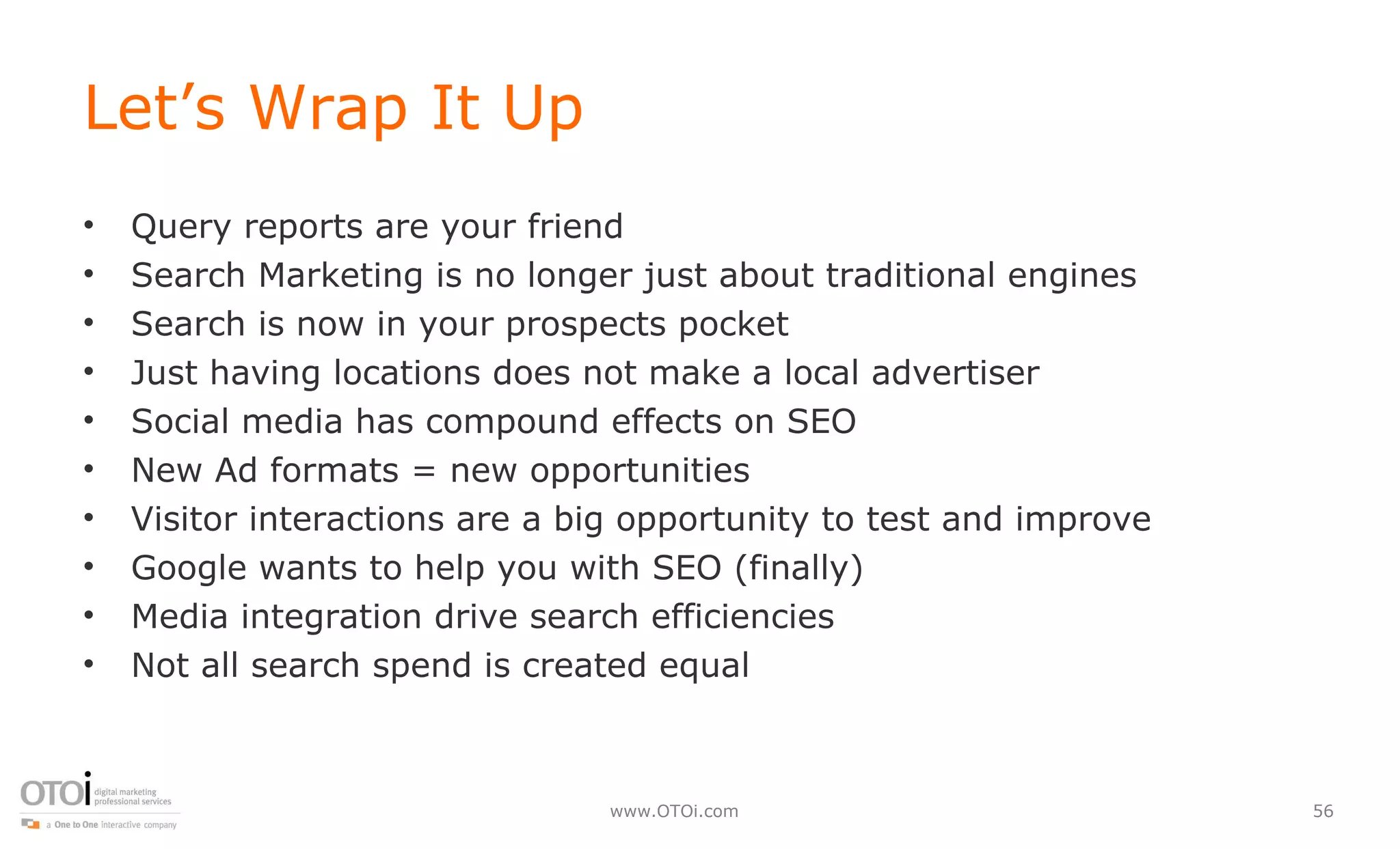 Let’s Wrap It Up Query reports are your friend Search Marketing is no longer just about traditional engines Search is now in your prospects pocket Just having locations does not make a local advertiser Social media has compound effects on SEO New Ad formats = new opportunities Visitor interactions are a big opportunity to test and improve Google wants to help you with SEO (finally) Media integration drive search efficiencies Not all search spend is created equal 