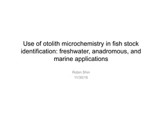 Use of otolith microchemistry in fish stock
identification: freshwater, anadromous, and
marine applications
Robin Shin
11/30/16
 