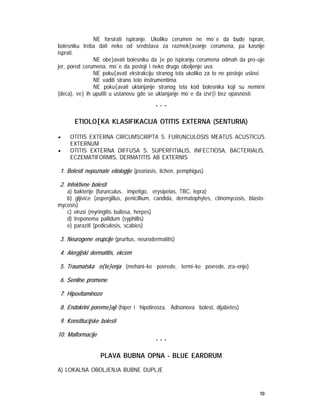 10
NE forsirati ispiranje. Ukoliko cerumen ne mo`e da bude ispran,
bolesniku treba dati neko od sredstava za razmek{avanje cerumena, pa kasnije
isprati.
NE obe}avati bolesniku da }e po ispiranju cerumena odmah da pro~uje
jer, pored cerumena, mo`e da postoji i neko drugo oboljenje uva.
NE poku{avati ekstrakciju stranog tela ukoliko za to ne postoje uslovi.
NE vaditi strano telo instrumentima.
NE poku{avati uklanjanje stranog tela kod bolesnika koji su nemirni
(deca), ve} ih uputiti u ustanovu gde se uklanjanje mo`e da izvr{i bez opasnosti.
* * *
ETIOLO[KA KLASIFIKACIJA OTITIS EXTERNA (SENTURIA)
• OTITIS EXTERNA CIRCUMSCRIPTA S. FURUNCULOSIS MEATUS ACUSTICUS
EXTERNUM
• OTITIS EXTERNA DIFFUSA S. SUPERFITIALIS, INFECTIOSA, BACTERIALIS,
ECZEMATIFORMIS, DERMATITIS AB EXTERNIS
1. Bolesti nepoznate etiologije (psoriasis, lichen, pemphigus)
2. Infektivne bolesti
a) bakterije (furunculus, impetigo, erysipelas, TBC, lepra)
b) gljivice (aspergillus, penicillium, candida, dermatophytes, ctinomycosis, blasto-
mycosis)
c) virusi (myringitis bullosa, herpes)
d) treponema pallidum (syphillis)
e) paraziti (pediculosis, scabies)
3. Neurogene erupcije (pruritus, neurodermatitis)
4. Alergijski dermatitis, ekcem
5. Traumatska o{te}enja (mehani~ke povrede, termi~ke povrede, zra~enje)
6. Senilne promene
7. Hipovitaminoze
8. Endokrini poreme}aji (hiper i hipotireoza, Adisonova bolest, dijabetes)
9. Konstitucijske bolesti
10. Malformacije
* * *
PLAVA BUBNA OPNA - BLUE EARDRUM
A) LOKALNA OBOLJENJA BUBNE DUPLJE
 
