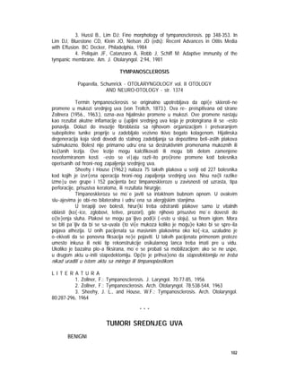 102
3. Hussl B., Lim DJ: Fine morphology of tympanosclerosis. pp 348-353. In
Lim DJ, Bluestone CD, Klein JO, Nelson JD (eds): Recent Advances in Otitis Media
with Effusion. BC Decker, Philadelphia, 1984
4. Poliquin JF, Catanzaro A, Robb J, Schiff M: Adaptive immunity of the
tympanic membrane. Am. J. Otolaryngol. 2:94, 1981
TYMPANOSCLEROSIS
Paparella, Schumrick - OTOLARYNGOLOGY vol. II OTOLOGY
AND NEURO-OTOLOGY - str. 1374
Termin tympanosclerosis se originalno upotrebljava da opi{e skleroti~ne
promene u mukozi srednjeg uva (von Troltch, 1873.). Ova re~ preispitivana od strane
Zollnera (1956., 1963.), ozna~ava hijalinske promene u mukozi. Ove promene nastaju
kao rezultat akutne inflamacije u {upljini srednjeg uva koja je prolongirana ili se ~esto
ponavlja. Dolazi do invazije fibroblasta sa njihovom organizacijom i pretvaranjem
subepitelne tunike proprije u zadebljalo vezivno tkivo bogato kolagenom. Hijalinska
degeneracija koja sledi dovodi do stalnog zadebljanja sa depozitima beli~astih plakova
submukozno. Bolest nije primarno udru`ena sa destruktivnim promenama mukoznih ili
ko{tanih lezija. Ove lezije mogu kalcifikovati ili mogu biti delom zamenjene
novoformiranom kosti. ~esto se vi|aju razli~ito pro{irene promene kod bolesnika
operisanih od hroni~nog zapaljenja srednjeg uva.
Sheehy i House (1962.) nalaza 75 takvih plakova u seriji od 227 bolesnika
kod kojih je izvr{ena operacija hroni~nog zapaljenja srednjeg uva. Nisu na{li razlike
izme|u ove grupe i 152 pacijenta bez timpanoskleroze u zavisnosti od uzrasta, tipa
perforacije, prisustva keratoma, ili rezultata hirurgije.
Timpanoskleroza se mo`e javiti sa intaktnom bubnom opnom. U ovakvim
slu~ajevima je obi~no bilateralna i udru`ena sa alergijskim stanjima.
U terapiji ove bolesti, hirur{ki treba odstraniti plakove samo iz vitalnih
oblasti (ko{~ice, zglobovi, tetive, prozori), gde njihovo prisustvo mo`e dovesti do
o{te}enja sluha. Plakovi se mogu pa`ljivo podi}i (~esto u sloju), sa finom iglom. Mora
se biti pa`ljiv da bi se sa~uvala {to vi{e mukoza koliko je mogu}e kako bi se spre~ila
pojava athezija. U onih pacijenata sa masivnim plakovima oko ko{~ica, uzaludno je
o~ekivati da se ponovna fiksacija ne}e pojaviti. U takvih pacijenata primenom proteze
umesto inkusa ili neki tip rekonstrukcije osikularnog lanca treba imati pre u vidu.
Ukoliko je bazalna plo~a fiksirana, mo`e se probati sa mobilizacijom; ako se ne uspe,
u drugom aktu u~initi stapedektomiju. Op{te je prihva}eno da stapedektomiju ne treba
nikad uraditi u istom aktu sa miringo ili timpanoplastikom.
L I T E R A T U R A
1. Zollner, F.: Tympanosclerosis. J. Laryngol. 70:77-85, 1956
2. Zollner, F.: Tympanosclerosis. Arch. Otolaryngol. 78:538-544, 1963
3. Sheehy, J. L., and House, W.F.: Tympanosclerosis. Arch. Otolaryngol.
80:287-296, 1964
* * *
TUMORI SREDNJEG UVA
BENIGNI
 