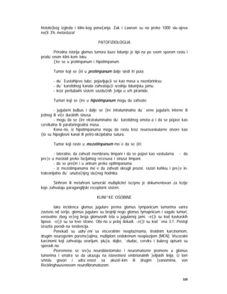 109
histolo{kog izgleda i klini~kog pona{anja. Zak i Lawson su na preko 1000 slu~ajeva
na{li 3% metastaza!
PATOFIZIOLOGIJA
Prirodna istorija glomus tumora baze lobanje je tipi~na po svom sporom rastu i
produ`enom klini~kom toku.
[ire se u protimpanum i hipotimpanum.
Tumor koji se {iri u protimpanum dalje sledi tri puta:
- du` Eustahijeve tube, pojavljuju}i se kao masa u nazofarinksu;
- du` karotidnog kanala zahvataju}i srednju lobanjsku jamu;
- kroz peritubalni sistem vazdu{nih }elija u vrh piramide.
Tumori koji se {ire u hipotimpanum mogu da zahvate:
- jugularni bulbus i dalje se {ire intraluminalno du` vene jugularis interne ili
jednog ili vi{e duralnih sinusa.
- mogu da se {ire ekstraluminalno du` karotidnog omota~a i da se pojave kao
cervikalna ili parafaringealna masa.
Kona~no, iz hipotimpanuma mogu da rastu kroz neurovaskularne otvore kao
{to su hipoglosni kanal ili petro-okcipitalna sutura.
Tumor koji raste u mezotimpanum mo`e da se {iri:
- lateralno, da zahvati membranu timpani i da se pojavi kao vaskularna - da
pre|e u mastoid preko facijalnog recesusa i sinusa timpani.
- da se pro{iri i u antrum preko epitimpanuma.
- iz mezotimpanuma mo`e da zahvati okrugli prozor, razori kohleu i pre|e in-
trakranijalno du` unutra{njeg slu{nog hodnika.
Sinhroni ili metahroni tumorski multiplicitet iscrpno je dokumentovan za lezije
koje zahvataju paraganglijski receptorni sistem.
KLINI^KE OSOBINE
Iako incidenca glomus jugulare prema glomus tympanicum tumorima varira
zavisno od serije, glomus jugulare su brojniji nego glomus tymapnicum i vagale tumori,
verovatno zbog ve}eg broja glomusnih tela u jugularnoj jami. ~e{}i su kod kavkaskih
tipova. ~e{}i su sa leve strane. Obi~no u petoj dekadi. ~e{}i su kod `ena 3:1. Postoji
izrazita porodi~na tendencija.
Ponekad su udru`eni sa visceralnim neoplazmama, tiroidnim karcinomom,
drugim neurogenim poreme}ajima, multiplom endokrinom neoplazijom (MEN). Visceralni
karcinomi koji zahvataju ovarijum, plu}a, dojke, `eludac, cerviks i bubreg opisani su
sporadi~no.
Povremeno se sre}u neuroblastomske i neuromatozne promene u glomus
tumorima i smatra se da ukazuju na istovetnost embrionalnih }elijskih linija. U tom
smislu govori i udru`enost sa akusti~kim ili drugim {vanomima, von
Recklinghausenovom neurofibromatozom.
 