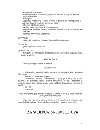 11
• kongenitalne malformacije
• visok ili prolongiran bulbus vene jugularis sa defektom donjeg zida kavuma
• aneurizma karotide
• hemangiom
• zapaljenje srednjeg uva - akutna ili hroni~na post-otiti~na retrotimpanalna te~-
nost, naro~ito posle hroni~nog sekretornog otitisa
• o{te}enje zida krvnih sudova
• exudatio ex vacuo - idiopatski hematotimpanon
• holesterolski granulom - kristali holesterola izdvojeni iz krvi pona{aju se kao
strano telo
• epistaksa ili krvavljenje u epifarinksu
B) POVREDE
• mehani~ke, barotrauma, jatrogene, traumatski hematotimpanon
C) TUMORI
• glomus jugulare i tympanicum
D) OP[TE BOLESTI
• hemopatije sa sklono{}u ka trombocitopeni~nim krvavljenjima, nagluvost, tinitus
sinhron sa pulsom.
KLINI^KA SLIKA
Plava bubna opna u celini ili delimi~no.
DIJAGNOSTIKA
- Rinoskopija - prednja i zadnja (epistakse, tu epifarinksa) kao i kompletan
ORL pregled
- Internisti~ki i hematolo{ki pregled
- Audiometrija (tonalna) i timpanometrija - o{te}enje sluha je obi~no kon-
duktivno i ide do srednje te{kog - razoren lanac slu{nih ko{~ica. Timpanogram je
pro{irene osnove. Kod glomus tumora postoji kolebanje timpanograma sinhrono sa
pulsom.
- Rtg, CT
- Angiografija.
Svaka plava bubna opna mora da se objasni, a ukoliko se ne na|e uzrok indikovana
je eksploracija bubne duplje!
Plavi~asta boja poti~e od hemosiderina krvi, tj. hemolizovanih eritrocita, mada
mogu da budu u pitanju i strana tela bubne duplje kao i hematom bubne opne.
* * *
ZAPALJENJA SREDNJEG UVA
 