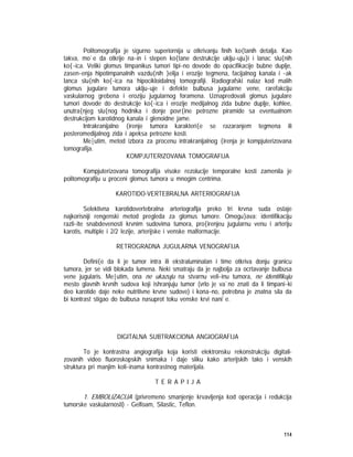 114
Politomografija je sigurno superiornija u otkrivanju finih ko{tanih detalja. Kao
takva, mo`e da otkrije na~in i stepen ko{tane destrukcije uklju~uju}i i lanac slu{nih
ko{~ica. Veliki glomus timpanikus tumori tipi~no dovode do opacifikacije bubne duplje,
zasen~enja hipotimpanalnih vazdu{nih }elija i erozije tegmena, facijalnog kanala i ~ak
lanca slu{nih ko{~ica na hipocikloidalnoj tomografiji. Radiografski nalaz kod malih
glomus jugulare tumora uklju~uje i defekte bulbusa jugularne vene, rarefakciju
vaskularnog grebena i eroziju jugularnog foramena. Uznapredovali glomus jugulare
tumori dovode do destrukcije ko{~ica i erozije medijalnog zida bubne duplje, kohlee,
unutra{njeg slu{nog hodnika i donje povr{ine petrozne piramide sa eventualnom
destrukcijom karotidnog kanala i glenoidne jame.
Intrakranijalno {irenje tumora karakteri{e se razaranjem tegmena ili
posteromedijalnog zida i apeksa petrozne kosti.
Me|utim, metod izbora za procenu intrakranijalnog {irenja je kompjuterizovana
tomografija.
KOMPJUTERIZOVANA TOMOGRAFIJA
Kompjuterizovana tomografija visoke rezolucije temporalne kosti zamenila je
politomografiju u proceni glomus tumora u mnogim centrima.
KAROTIDO-VERTEBRALNA ARTERIOGRAFIJA
Selektivna karotidovertebralna arteriografija preko tri krvna suda ostaje
najkorisniji rengenski metod pregleda za glomus tumore. Omogu}ava: identifikaciju
razli~ite snabdevenosti krvnim sudovima tumora, pro{irenjeu jugularnu venu i arteriju
karotis, multiple i 2/2 lezije, arterijske i venske malformacije.
RETROGRADNA JUGULARNA VENOGRAFIJA
Defini{e da li je tumor intra ili ekstraluminalan i time otkriva donju granicu
tumora, jer se vidi blokada lumena. Neki smatraju da je najbolja za ocrtavanje bulbusa
vene jugularis. Me|utim, ona ne ukazuju na stvarnu veli~inu tumora, ne identifikuju
mesto glavnih krvnih sudova koji ishranjuju tumor (vrlo je va`no znati da li timpani~ki
deo karotide daje neke nutritivne krvne sudove) i kona~no, potrebna je znatna sila da
bi kontrast stigao do bulbusa nasuprot toku venske krvi nani`e.
DIGITALNA SUBTRAKCIONA ANGIOGRAFIJA
To je kontrastna angiografija koja koristi elektronsku rekonstrukciju digitali-
zovanih video fluoroskopskih snimaka i daje sliku kako arterijskih tako i venskih
struktura pri manjim koli~inama kontrastnog materijala.
T E R A P I J A
1. EMBOLIZACIJA (privremeno smanjenje krvavljenja kod operacija i redukcija
tumorske vaskularnosti) - Gelfoam, Silastic, Teflon.
 