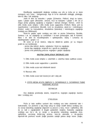 12
Klasifikacija zapaljenjskih oboljenja srednjeg uva vrlo je te{ka jer je skoro
nemogu}e na}i {emu - kategorizaciju, koja bi ta~no obuhvatila etiologiju, patologiju,
klini~ku sliku i tok oboljenja.
Jedni ih dele na kataralne i gnojne (Schwartze, Politzer), drugi na katare,
upale i gnojne upale (Alexander, Jansen), tre}i na kataralne i gnojne s tim {to je
mogu} prelaz gnojnog zapaljenja u negnojno i obrnuto (Stenger, Körner), ~etvrti na
otitis media acuta simplex i otitis media acuta suppurativa (Tröltsch, Marx), peti na
neperforativne i perforativne (Bezold), {esti na eksudativne, plasti~ne i nekrotizuju}e
(Görke), sedmi na transudativna, eksudativna (kataralna) i nekrotizuju}a zapaljenja
srednjeg uva (Wittmaack).
Hroni~ne gnojne upale srednjeg uva dele se prema Schwartzeu, Bezoldu,
Denkeru i dr. na zapaljenja sa centralnom i ivi~nom perforacijom, dok ih Kümmel,
Marx i dr. dele na mezotimpanalne i epitimpanalne, Aubry i Lemarieu na
tubotimpanalne i gnojne i sl.
Mi }emo se dr`ati slede}e, isklju~ivo didakti~ke podele, jer su mogu}e
prakti~no sve kombinacije:
- prema toku bolesti: akutna, subakutna i hroni~na zapaljenja;
- prema tipu zapaljenja: nespecifi~na i specifi~na zapaljenja;
- prema vrsti patolo{kog procesa: negnojna i gnojna zapaljenja.
AKUTNA ZAPALJENJA SREDNJEG UVA
1. Otitis media acuta simplex s. catarrhalis s. catarrhus tubae auditivae acutus
2. Otitis media acuta suppurativa s. purulenta
3. Otitis media acuta kod infektivnih bolesti
4. Mucosus otitis
5. Otitis media acuta kod novoro|en~adi i odoj~adi.
1. OTITIS MEDIA ACUTA SIMPLEX S. CATARRHALIS S. CATARRHUS TUBAE
AUDITIVAE ACUTUS
DEFINICIJA
Ovo oboljenje predstavlja akutno, nespecifi~no, negnojno zapaljenje sluznice
tube i srednjeg uva.
ETIOLOGIJA
Po{to je tuba auditiva sastavni deo srednjeg uva kako anatomski tako i
funkcionalno, sve promene u njoj imaju uticaj na stanje ostalih delova srednjeg uva.
Za razvoj kataralnog zapaljenja odgovorni su procesi u nosu, mezo i epifarinksu, bilo
da se radi o zapaljenjskim ili drugim patolo{kim stanjima. Kataralno zapaljenje
srednjeg uva mo`e da se razvije u slu~ajevima kataralnog zapaljenja nosa,
epifarinksa, uve}anog limfati~nog prstena, naro~ito adenoida, u slu~ajevima
hipertrofi~nih promena nosnih {koljki posebno zadnjih polova donje nosne {koljke,
 