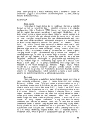 121
druge strane pru`aju se u meatus obuhvataju}i nerve u posebnim ili zajedni~kim
omota~ima i spajaju}i se sa neurilemom. Subarahnoidni prostor se, dakle, produ`uje
lateralno do fundusa meatusa.
PATOLOGIJA
Mesto porekla
Termin akusti~ki neurom izgleda da je neizbrisivo ukorenjen u engleskoj
literaturi, pa ipak na semanti~kim kao i patolo{kim osnovama to je o~igledno
neodgovaraju}e. Kako je Schuknecht (1974.) istakao, ovi tumori su tokom godina
razli~ito nazivani kao neuromi, neurofibromi i perineuralni fibroblastomi, ali ni
jedan od ovih termina ne opisuje precizno njihovo histolo{ko poreklo. Izgledalo bi da
oni nastaju od [vanovih }elija koje obavijaju distalni deo osmog nerva od mesta
na kome neuroglijalni elementi prestaju. Ova zona, glijalno-neurilemalni spoj, mo`e
da bude mesto }elijske nestabilnosti i neki autoriteti smatraju da je to verovatno mesto
na kojem nastaju neoplasti~ke promene. Ovo gledi{te ne zagovara [ukneht
(1974.) koji tvrdi da {vanomi mogu da nastanu na bilo kom mestu izme|u spoja
glijalnih i [vanovih }elija i kribrozne regije. Me|utim, jasno je da zbog toga {to
junkciona regija obi~no le`i unutar unutra{njeg slu{nog hodnika, ve}ina tumora
nastaje u kanalu, a tu opservaciju na~inio je prvi Henschen 1912. godine. U jednoj
zna~ajnoj manjini slu~ajeva glioneurilemalni spoj je sme{ten vi{e medijalno, u
cerebelopontinom uglu, te tumori koji tu nastaju mogu da dostignu znatnu veli~inu
pre nego {to daju simptome, a to je ~injenica koja delimi~no mo`e da bude
obja{njena [uknehtovom opservacijom da glio-{vanomski spoj kohlearnog nerva
le`i vi{e medijalno nego kod vestibularnog. Dalje, izgleda da je iskustvo ve}ine
hirurga u ovom polju da od gornjeg vestibularnog nerva nastaje najvi{e ovih
neoplazmi sa vrlo retkom zahva}eno{}u kohlearisa (Nager, 1964.). Izgleda
me|utim da }e u doglednoj budu}nosti uobi~ajena upotreba nalagati da termin
"akusti~ki neurom" ima prednost nad "vestibularnim {vanomom". Raznolike patolo{ke
osobine von Recklinghausenove bolesti razmotrene su kasnije u ovom poglavlju,
zajedno sa jedinstvenim problemima u zbrinjavanju ovog stanja.
Na~in rasta
Tokom rasta tumora u unutra{njem slu{nom hodniku nastaje progresivna ali
spora destrukcija vestibularnog nerva i nastaju kompresivni efekti susednog
kohlearnog i facijalnog nerva. Po{to tumor nastaje u nervnom omota~u, on pre te`i
da komprimuje neurone nego da ih infiltruje, pa tako stvara mogu}u ravan hirur{ke
disekcije izme|u tumora i nerva, iako Neely (1981.) i Luetje i sar. (1983.) skre}u
pa`nju na ~injenicu da ova ravan mo`e da bude vi{e prividna nego realna, a mo`e
i da nastane histolo{ka zahva}enost facijalisa i kohlearisa. Tumor je omotan
slojem arahnoidee, pa kako raste tako stvara dupli sloj koji pokriva ceo tumor i
odvaja ga od okolnih struktura (Di Tullio, Malkasian i Rand, 1978.). Na prili~no
ranom stupnju rasta tumor dovodi do pove}anja proteina u likvoru koji mo`e da
dovede do nekog stepena arahnoiditisa, a ovaj ~esto dovodi do razvoja
arahnoidne ciste udru`ene sa tumorom. Tumor mo`e da bude mali sa velikom
arahnoidnom cistom i obrnuto. Erozija ko{tanih zidova unutra{njeg slu{nog hodnika
nastaje posebno oko porusa; ponekad tumor mo`e da prodre kroz krov meatusa u
suprameatalni sistem vazdu{nih }elija i nastavlja da raste u petroznoj kosti i to mo`e
da u~ini hirur{ku identifikaciju facijalisa te{kom. Kako se ekspanzija nastavlja u
medijalnom smeru, dolazi do prodora u cerebelopontini ugao, pa po{to je to veliki i
 