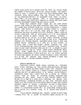 122
relativno prazan prostor rast se nastavlja sasvim tiho. Tokom tog vremena, facijalis
biva oslabljen na povr{ini tumora i obi~no biva pomeren tumorom o{tro napred u
odnosu na porus, a ponekad put nazad. Tumor tako|e dislokuje prednju donju
cerebelarnu arteriju koja ga snabdeva krvlju, iako Perneczky (1981.) tvrdi da
ve} deo snabdevanja krvlju poti~e od meningealnih krvnih sudova. Lye, Elstow i
Weiss (1984.) i Lye (li~no saop{tenje, 1986.) su opisali angiogeni faktor {to
stimuli{e endotelne }elije (ESAF) koji je odgovoran za stvaranje novih krvnih sudova
kod raznih intrakranijalnih neoplazmi uklju~uju}i akusti~ke neurome.
Prednja donja cerebelarna arterija i facijalis, iako ~esto znatno potisnuti
tumorom, ostaju odvojeni od njega duplim arahnoidnim slojem. Retko, intrameatalna
om~a prednje donje cerebelarne arterije mo`e da bude komprimovana u meatusu
relativno malim tumorom sa konsekventnim ishemijskim efektima na cerebelum.
Kada je tumor oko 2 cm u pre~niku, njegov gornji pol stupa u kontakt sa
trigeminusom dok prelazi vrh piramide da bi u{ao u Meckelovu {upljinu, i pritiska ga
na pons i srednji mozak. Donji pol tumora pomera n. IX, X i XI , ali ovi izgleda da
su relativno rezistentni na pritisak i istezanje. Sledi zahvatanje cerebeluma i
mo`danog stabla pa mo`e da do|e do zna~ajnog stepena pomeranja mo`danog
stabla i to do tog stepena da kona~no mogu da budu uo~eni kontralateralni
lokalizuju}i znaci. (Ka{ingov bilateralni subokcipitalni pristup razvijen je delom zbog
problema ispravne lateralizacije.) Uz to, tumor mo`e da pro|e ventralno od
mo`danog stabla i najzad skoro dostigne suprotnu temporalnu kost. Zbog
veli~ine cerebelopontinog ugla, sporog rasta tumora i sposobnosti mozga da toleri{e
veoma zna~ajne stepene pomeranja, zadnja jama mo`e da se prilagodi za~u|uju}e
velikoj masi tumor pre nego {to nastanu ozbiljne promene hidrodinamike likvora.
Me|utim, nastaje stadijum kada je sva "rezerva" sistema istro{ena, pa nastaje
hidrocefalus sa papiloedemom, te potom sasvim brzo mo`e da nastane poreme}aj
mo`danog stabla pogotovo ako nastane iznenadno krvavljenje u tumoru. Hidrocefalus
mo`e da bude bilo unutra{nji, zbog distorzije akveduktusa ili spoljni, zbog
opstrukcije protoka u lateralnim medularnim cisternama.
Uticaji na unutra{nje uvo
Degenerativne promene }elijskih struktura unutra{njeg uva i biohemijske
izmene te~nosti unutra{njeg uva usled prisustva akusti~kog neuroma unutra{njeg
meatusa ~esto su opisivane (De Moura, Hayden i Connor, 1969.; Schuknecht, 1974.)
i njima se mo`e pripisati ~injenica da u mnogim slu~ajevima akusti~kog neuroma
audiolo{ka slika mo`e da izgleda kohlearna ili da pokazuje me{ovite kohlearne i
retrokohlearne osobine. Suga i Lindsay (1976.) dali su postulat da kohlearne
promene mogu da dovedu do poreme}aja arterijskog snabdevanja krvlju
unutra{njeg uva zbog pritiska tumora na grane unutra{nje auditivne arterije.
Me|utim, oni su istakli da je venska drena`a unutra{njeg uva uglavnom preko
kanala kohlearnog i vestibularnog akvedukta, pre nego preko unutra{njeg slu{nog
hodnika, pa je malo verovatno da je venski povratni pritisak na kohleu zbog meatalne
opstrukcije odgovor za promene u unutra{njem uvu kako su ukazali Brunner
(1925.) i Watkyn - Thomas (1939.). Degeneracija se ~e{}e vi|a u kohlei nego u
otolitnim ili u semicirkularnim kanalima. Mo`e da postoji atrofija Kortijevog organa
koja se naj~e{}e vi|a u bazalnom zavoju, ali je ponekad {iroko pro{irena ili
kompletna.
^esto je opisivana vakuolizacija strije vaskularis, posebno od strane Sugae
i Lindsaya (1976.) koji su primetili da ekstenzivno strijalno o{te}enje mo`e da
 