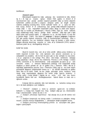 124
kalcifikovan.
Histolo{ki izgled
Mikroskopski neoplasti~ke }elije pokazuju dve karakteristi~ne slike, Antoni
tip A i B, koje je iscrpno opisao Antoni 1920. godine. U Antoni A ili
fascikularnom tipu postoji pravilan raspored paralelnih }elija sa tamno obojenim
fuziformnim jedrima ure|enim u snopove odvojene jedne od drugih zonama
relativno a}elijskog vezivnog tkiva. Termin "palisade" koristi se u opisu ove slike.
Kod ~e{}eg Antoni B ili retikularnog tipa postoji rahliji retikularni raspored sa
manje }elija i vi{e nepravilnim rasporedom jedara. Mogu se videti zone degene-
racije koje su rezultat, po Hitselbergeru i Houseu (1968.), toga {to tumor nadraste
svoje snabdevanje krvlju. Tako|e postoje blede tumorske }elije koje sadr`e lipid
daju}i jedan op{ti penasti izgled, a odgovorne su za `utu boju tumora. O ovoj slici
je govorio Nager (1969.) kao Antoni B, podgrupa 1. Njegova podgrupa 2 odgovara
slici gde postoji relativno siroma{tvo }elija sa transformacijom tumorskog tkiva u
hijalinu supstancu. Sve ove histolo{ke varijante mogu da postoje u istom tumoru.
Maligna alteracija akusti~kog neuroma je retka, ali je Schuknecht (1974.) opisao i
ilustrovao jedan slu~aj devetogodi{nje devoj~ice.
KLINI^KA SLIKA
Akusti~ki neuromi nisu ~esti, ali je te{ko utvrditi njihovu pravu incidencu sa
nekim stepenom ta~nosti. Sve ~esto opisivane rane procene zasnovane su na
autopsijskim izu~avanjima, obi~no kod slu~ajeva gde se nije sumnjalo na ovaj tumor,
a to je pogre{no iz dva razloga. Prvo, takva istra`ivanja neminovno izdvajaju
stariju populaciju i drugo, obi~no nisu sledstvena. Procena o 2.4% Hardyja i Crowea
(1936.) zasnovana je na nekonsekutivnoj seriji autopsijskih slu~ajeva pa je zato
verovatno visoka, a famozna Witmaackova kolekcija 1720 temporalnih kostiju
skupljena je tokom perioda od ~ak 37 godina (Tos i Thomsen, 1984.). Mo`da je
najrealnija epidemiolo{ka procena Tosa i Thomsena (1984.) koji su izra~unali stepen
postavljenih dijagnoza simptomatskih tumora na 1 od 100.000 stanovnika na godinu
dana, iako su ovi autori istakli da ova brojka potcenjuje pravu incidencu ovog
stanja zbog nepostavljanja dijagnoze. Ovi tumori imaju najve}u incidencu u
~etvrtoj, petoj i {estoj dekadi i izgleda da su ne{to ~e{}i kod `ena. Izuzev
hereditarnih faktora kod von Recklinghausenove bolesti danas se malo zna o
njihovom uzroku.
Evolucija klini~ko patolo{ke slike kod bolesnika sa tumorima osmog nerva
mo`e da bude podeljena u pet stadijuma.
1. "Otolo{ki" stadijum u kome su promene ograni~ene na vestibulo-
kohlearni i u manjoj meri, facijalni nerv. Ovaj stadijum uklju~uje sve, intrameatalne
lezije i ekstrameatalne tumore do oko 2 cm.
2. Stadijum zahvatanja trigeminusa - koji ukazuje da je pre~nik tumora ve}i
od 2 cm.
3. Stadijum kompresije mo`danog stabla i cerebeluma sa ataksijom, nistag-
musom i znacima tractusa longitudinalisa i zahvatanjem donjih kranijalnih nerava.
4. Stadijum povi{enog intrakranijalnog pritiska sa o{te}enjem vida, glavo-
boljom i povra}anjem.
 