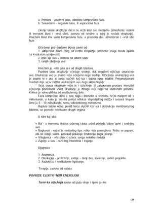 139
a. Primarni - pozitivni talas, odnosno kompresiona faza.
b. Sekundarni - negativni talas, ili aspiraciona faza.
[irenje talasa eksplozije mo`e se vr{iti kroz sve medijume (amosferski, vodeni
ili imerzioni blast i ~vrsti blast, zavisno od sredine u kojoj je nastala eksplozija).
Imerzioni blast ima samo kompresivnu fazu, a preostala dva, atmosferski i ~vrsti obe
faze.
O{te}enje pod dejstvom blasta zavisi od:
1. udaljenosti povre|enog od centra eksplozije (intenzitet snage blasta opada
sa kvadratom udaljenosti)
2. polo`aja uva u odnosu na udarni talas
3. ranijih oboljenja uva
Imerzioni je ~etiri puta ja~i od drugih blastova.
Pozitivni talas eksplozije o{te}uje srednje, dok negativni o{te}uje unutra{nje
uvo. Unutra{nje uvo je znatno re|e o{te}eno nego srednje. O{te}enje unutra{njeg uva
je znatno te`e ako je lanac slu{nih ko{~ica i bubna opna intaktni. Pneumatizovani
mastoid daje ve}u za{titu unutra{njem uvu nego skleroziraju}i.
Ve}a snaga eksplozije ve}e je i o{te}enje. U zatvorenom prostoru intenzitet
o{te}enja povredama usled eksplozije je mnogo ve}i nego na otvorenom prostoru.
Kohlea je vulnerabilnija od vestibularnog dela.
Faza kompresije dosti`e svoj najja~i intenzitet u vremenu ne{to manjem od 1
milisekunde, a kako je latentni period refleksa stapedijalnog mi{i}a i tenzora timpani
izme|u 5 - 10 milisekunde, nema odbrambenog mehanizma.
Ruptura bubne opne, prekid lanca slu{nih ko{~ica i destrukcija membranoznog
labirinta, uz povrede eventualno drugih organa.
U klini~koj slici:
• Bol - u momentu dejstva udarnog talasa usled povrede bubne opne i srednjeg
uva.
• Nagluvost - naj~e{}e me{ovitog tipa, retko ~ista perceptivna. Retko se popravi,
obi~no ostaje stalna, ponekad pokazuje tendenciju pogor{avanja.
• Vrtoglavica - vrlo brzo i{~ezava, svega nekoliko nedelja.
• Zujanje u uvu - razli~itog intenziteta i trajanja.
Dijagnoza:
1. Anamneza.
2. Otoskopija - perforacije, zadnje - donji deo, krvarenje, ostaci projektila.
3. Audiolo{ko i vestibularno ispitivanje.
Terapija: zavisno od nalaza.
POVREDE ELEKTRI^NOM ENERGIJOM
Termi~ka o{te}enja zavise od puta struje i njene ja~ine.
 