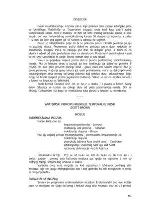 143
DISEKCIJA
Posle mastoidektomije, ko{tana plo~a koja prekriva duru zadnje lobanjske jame
se identifikuje. Redefini{e se Trautmanov trougao, tvrda kost koja sadr`i zadnji
semicirkularni kanal, mere}i distancu 10 mm od vrha kratkog nastavka inkusa ili fose
inkudis du` ose horizontalnog semicirkularnog kanala 30 stepeni od tegmena, a zatim
i 12 mm od fose pod uglom od 45 stepeni u odnosu na tegmen.
Bruse se infralabirintne }elije da bi se prikazao sakus. Obratiti posebnu pa`nju
na poziciju sinusa. Povremeno, po{to delimi~no preklapa plo~u dure, redukuje se
Trautmanov trougao. Plo~a se istanjuje put dole do debljine ljuske, a zatim ne`no
elevira i odvoji od dole postavljene dure sa elevatorom. Posteriorni semicirkularni kanal
se ne sme skeletizirati ni tanjiti. Brusiti odmah dole u ovu oblast.
Sakus se pojavljuje napred prema duri iz pravca posteriornog semicirkularnog
kanala. Ako je lateralni sinus u poziciji da ima tendenciju da delimi~no prekriva ili
pristup ote`ava, prvo proveriti poziciju kosti - glava mora biti sasvim napred. Ako je
posle ponovnog vra}anja glava sinusa jo{ uvek prominentna, mo`e se dekomprimovati
odstranjivanjem dela njenog ko{tanog pokrova koji pokriva duru. Infralabirintne }elije
mogu se brusiti (napred prema jugularnom bulbusu). Sakus se ne`no incidira no`em i
u lumen se inspicira sa Whirlybird.
Tanki komad Silastica 0.01 cm se ise~e u obliku T i plasira u lumen. Manji
delovi Silastica se koriste da odvoje duru od poda posteriornog kanala. Oni se
fiksiraju Gelfoamom. Na kraju se ventilaciona tuba plasira u timpani~ku membranu.
* * *
ANATOMSKI PRINCIPI HIRURGIJE TEMPORALNE KOSTI
SCOTT-BROWN
INCIZIJE
ENDOMEATALNA INCIZIJA
Ranije kori{}ene za:
timpanosimpatektomiju - Lempert
eradikaciju atik procesa - Tumarkin
mobilizaciju stapesa - Rosen
Pru`aju najbolji pristup mezotimpanonu - permeatalna timpanotomija za:
mobilizaciju stapesa
destrukciju labirinta kroz ovalni otvor - Cawthorne
odstranjivanje viskoznog sadr`aja kod SOM
re{avanje deformacija slu{nih ko{~ica
Standardna incizija: Vr{i se od ta~ke na 12h do ta~ke na 6h kroz ko`u i
periost zadnje - gornjeg dela ko{tanog meatusa put spolja na najmanje 6 mm od
zadnjeg pripoja timpani~kog anulusa u sulkus.
Varijacije ovog reza mogu}e su kod egzostoza i izbo~enja prednjeg zida
meatusa koje ote`avaju miringoplastiku kao i kod upotrebe ko`nih peteljkastih re`njeva
za timpanoplastiku.
ENDAURALNA INCIZIJA
Smatra se pro{irenom endomeatalnom incizijom. Endomeatalni deo ove incizije
pravi se medijalno od spoja ko{tanog i hrskavi~avog dela meatusa kroz ko`u i periost.
 