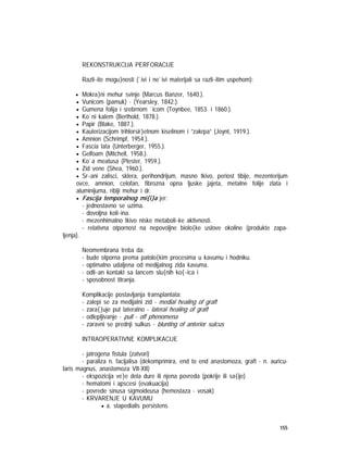155
REKONSTRUKCIJA PERFORACIJE
Razli~ite mogu}nosti (`ivi i ne`ivi materijali sa razli~itim uspehom):
• Mokra}ni mehur svinje (Marcus Banzer, 1640.).
• Vunicom (pamuk) - (Yearsley, 1842.).
• Gumena folija i srebrnom `icom (Toynbee, 1853. i 1860.).
• Ko`ni kalem (Berthold, 1878.).
• Papir (Blake, 1887.).
• Kauterizacijom trihlorsir}etnom kiselinom i ”zakrpa” (Joynt, 1919.).
• Amnion (Schrimpf, 1954.).
• Fascia lata (Unterberger, 1955.).
• Gelfoam (Mitchell, 1958.).
• Ko`a meatusa (Plester, 1959.).
• Zid vene (Shea, 1960.).
• Sr~ani zalisci, sklera, perihondrijum, masno tkivo, periost tibije, mezenterijum
ovce, amnion, celofan, fibrozna opna ljuske jajeta, metalne folije zlata i
aluminijuma, riblji mehur i dr.
• Fascija temporalnog mi{i}a jer:
- jednostavno se uzima.
- dovoljna koli~ina.
- mezenhimalno tkivo niske metaboli~ke aktivnosti.
- relativna otpornost na nepovoljne biolo{ke uslove okoline (produkte zapa-
ljenja).
Neomembrana treba da:
- bude otporna prema patolo{kim procesima u kavumu i hodniku.
- optimalno udaljena od medijalnog zida kavuma.
- odli~an kontakt sa lancem slu{nih ko{~ica i
- sposobnost titranja.
Komplikacije postavljanja transplantata:
- zalepi se za medijalni zid - medial healing of graft
- zara{}uje put lateralno - lateral healing of graft
- odlepljivanje - pull - off phenomena
- zaravni se prednji sulkus - blunting of anterior sulcus
INTRAOPERATIVNE KOMPLIKACIJE
- jatrogena fistula (zatvori)
- paraliza n. facijalisa (dekomprimira, end to end anastomoza, graft - n. auricu-
laris magnus, anastomoza VII-XII)
- ekspozicija ve}e dela dure ili njena povreda (pokrije ili sa{ije)
- hematomi i apscesi (evakuacija)
- povrede sinusa sigmoideusa (hemostaza - vosak)
- KRVARENJE U KAVUMU
• a. stapedialis persistens
 