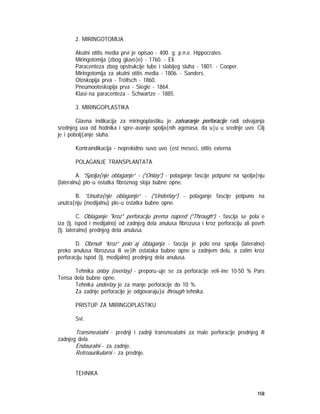 158
2. MIRINGOTOMIJA
Akutni otitis media prvi je opisao - 400. g. p.n.e. Hippocrates.
Miringotomija (zbog gluvo}e) - 1760. - Eli.
Paracenteza zbog opstrukcije tube i slabijeg sluha - 1801. - Cooper.
Miringotomija za akutni otitis media - 1806. - Sanders.
Otoskopija prva - Tröltsch - 1860.
Pneumootoskopija prva - Siegle - 1864.
Klasi~na paracenteza - Schwartze - 1885.
3. MIRINGOPLASTIKA
Glavna indikacija za miringoplastiku je zatvaranje perforacije radi odvajanja
srednjeg uva od hodnika i spre~avanje spolja{nih agenasa, da u|u u srednje uvo. Cilj
je i pobolj{anje sluha.
Kontraindikacija - neprekidno suvo uvo {est meseci, otitis externa.
POLAGANJE TRANSPLANTATA
A. ”Spolja{nje oblaganje” - (”Onlay”) - polaganje fascije potpuno na spolja{nju
(lateralnu) plo~u ostatka fibroznog sloja bubne opne.
B. ”Unutra{nje oblaganje” - (”Underlay”) - polaganje fascije potpuno na
unutra{nju (medijalnu) plo~u ostatka bubne opne.
C. Oblaganje "kroz" perforaciju prema napred (”Through”) - fascija se pola`e
iza (tj. ispod i medijalno) od zadnjeg dela anulusa fibrozusa i kroz perforaciju ali povrh
(tj. lateralno) prednjeg dela anulusa.
D. Obrnuti ”kroz” polo`aj oblaganja - fascija je polo`ena spolja (lateralno)
preko anulusa fibrozusa ili ve}ih ostataka bubne opne u zadnjem delu, a zatim kroz
perforaciju ispod (tj. medijalno) prednjeg dela anulusa.
Tehnika onlay (overlay) - preporu~uje se za perforacije veli~ine 10-50 % Pars
Tensa dela bubne opne.
Tehnika underlay je za manje perforacije do 10 %.
Za zadnje perforacije je odgovaraju}a through tehnika.
PRISTUP ZA MIRINGOPLASTIKU
Svi.
Transmeatalni - prednji i zadnji transmeatalni za male perforacije prednjeg ili
zadnjeg dela.
Endauralni - za zadnje.
Retroaurikularni - za prednje.
TEHNIKA
 