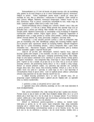 161
Retroaurikularni rez 2-5 mm od brazde od gornje insercije u{ke do mastoidnog
vrha, polukru`no do kosti (mogu}e je da se otvori retroaurikularni apsces). Hemostaza.
Odlju{ti se periost - Fishov raspatorijum, prema nazad i pozadi po ~itavoj plo~i
mastoida do vrha. Ako je atherentno i makazicama ili skalpelom. Zatim samodr`ne
kuke (Jansen, Milligan, Wullstein), hemostaza kompresijom. Velikom frezom 10 mm
bu{i. Hemostaza. Prati se proces, razmek{ana osteomijeliti~na kost, mada mogu da
budu i izolovana ognji{ta. Dobra kost je tvrda i bela (zvuk).
Stvoriti komunikaciju izme|u srednjeg uva i antruma. Otvoriti i sinus i duru ako
je proces pro{iren - 2-3 mm do u zdravo. Manje povrede dure opasnije nego ve}e jer
protrudira dura i zatvara put infekciji. Male nekoliko mm sa{iti duru, ve}e od 1 cm,
fascijom pokriti. Bipolarna kauterizacija za zaustavljanje ve}eg krvavljenja ili istopljenim
razmek{anim sterilnim voskom. Pojava lagane pareze - kompresija fragmentom ili
odlomljenom kosti, a nagla paraliza je nastala usled prekida i zahteva dekompresiju
odmah. Povreda labirinta, Ny, muka, povra}anje, vrtoglavice, o{te}enje sluha.
Vizuelizacija i u`enje lateralne povr{ine (cortex) u celini od temporalne linije
gore do mastoidnog vrha dole. Identifikacija zadnjeg dela ko{tanog hodnika napred.
Uo~iti prisustvo spine suprameate odmah iza ko{tanog hodnika. Obnoviti imaginarne
linije koje le`e preko mastoidnog antruma - izme|u temporalne linije i spine Henle
(mastoidna fosa - Macewenov trougao). Zamisliti trodimenzionalno polo`aj struktura
unutar mastoidne {upljine i napraviti hirur{ki plan.
Zapo~eti od po~etka pod mikroskopom, koriste}i najve}u frezu, zapo~eti
bru{enje ujedna~enim tempom, u fosi mastoidei, sve dok se ne pojave }elije. Napraviti
{iroko odstranjenje korteksa, uklju~uju}i i istanjenje posteriornog kanala. Idu}i dublje,
imajte na umu budu}e anatomske ta~ke, orjenti{u}i se prema antrumu. Gornja granica
je tegmen mastoideum - nivo temporalne linije, iznad koje le`i dura srednje lobanjske
jame. Tegmen se mo`e istanjiti, ali pa`ljivo da se ne o{teti. Ovo je va`no pri nameri
otvaranja antruma. Zid posteriornog kanala tako|e se mo`e istanjiti iz istog razloga.
Antrum ne otvarati pritiskom nadole, ve} pokretima koji lateralno {ire zami{ljeni
trougao (linea dure, linea sinusa, linea ko{tanog hodnika). Antrum je u dece do dve
godine ne{to vi{e polo`en i povr{niji, te usled toga se mo`e na}i hiperemija ili
retroaurikularna fistula ili apsces (bris). `icom ne ispitivati pravac aditusa i prikazivanje
antruma zbog opasnosti od slu~ajne luksacije slu{nih ko{~ica.
U daljem bru{enju posteriorno mo`e se nai}i na lateralni sinus. On se
prepoznaje svojom modrikastom bojom i glatkom plo~om. Najbolji vodi~ za sigmoidni
sinus su slede}e karakteristike:
1. promene u zvuku, je od pomo}i ali ne i pravi vodi~
2. sigmoidni sinus nema uniformnu anatomiju; on mo`e biti visok (lateralan) ili
nizak (medijalan/dubok).
Dole, prema mastoidnom vrhu, }elije moraju biti pa`ljivo i ujedna~eno otvarane.
Pomalo stvara se tipi~an bubre`ast oblik. Idu}i medijalno (dublje dole), mo`e se uo~iti
debela plo~a kosti koja mo`e da da utisak da se dosegao antrum. To je Kornerov
septum, solidna plo~a koja reprezentuje spoj skvamoznog i petroznog dela temporalne
kosti. Nekad gre{kom se i ne do|e do antruma!
Antrum je lokalizovan postero-superiorno u odnosu na ko{tani kanal.
Uobi~ajena je gre{ka da se ide suvi{e ispod temporalne linije, zbog nedostatka
istanjenja plo~e. Jednom kada se dosegne antrum, izbegavaju}i otkrivanje inkusa,
identifikacija horizontalnog semicirkularnog kanala je va`na hirur{ka ta~ka. Na ovoj
ta~ki zna se da ste definitivno u antrumu i da ste iznad facialisa. Ukoliko niste u
 